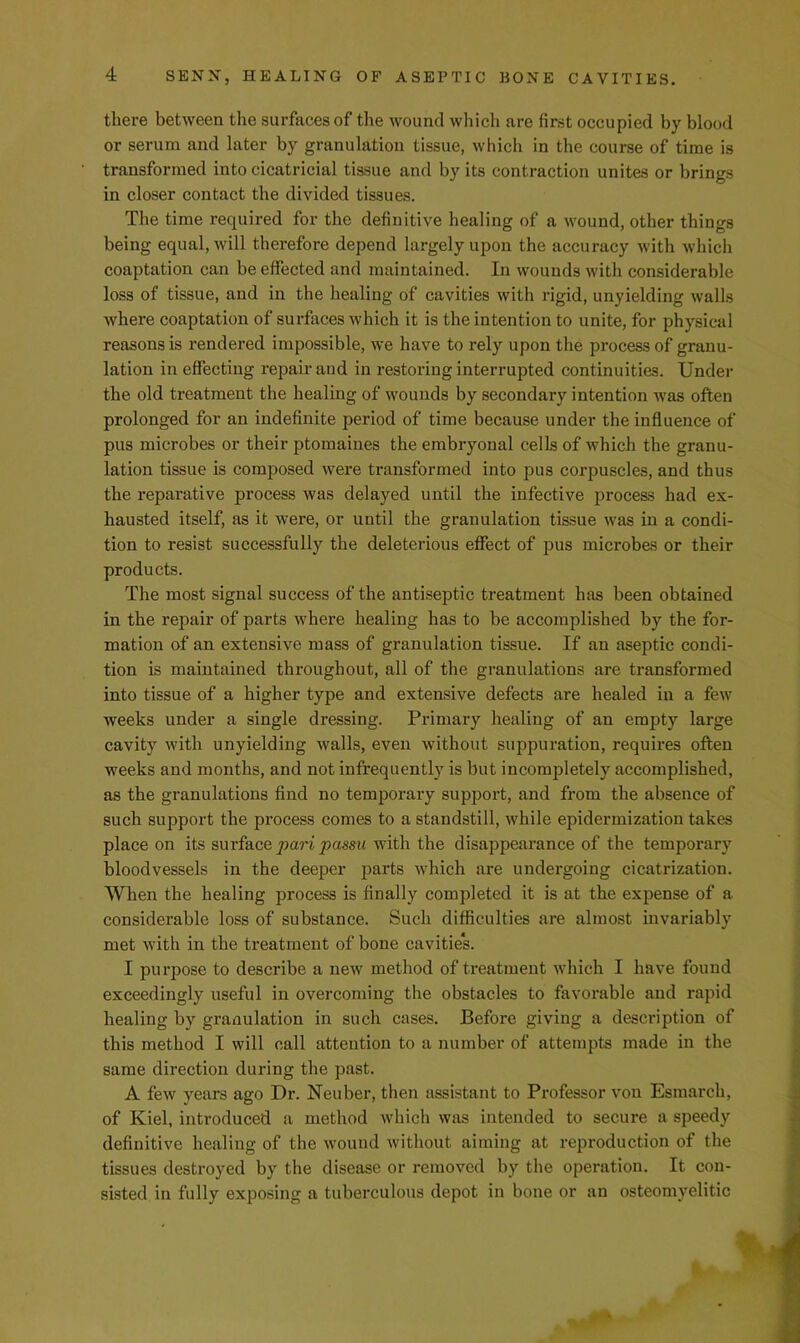 there between the surfaces of the wound which are first occupied by blood or serum and later by granulation tissue, which in the course of time is transformed into cicatricial tissue and by its contraction unites or brings in closer contact the divided tissues. The time required for the definitive healing of a wound, other things being equal, will therefore depend largely upon the accuracy with which coaptation can be effected and maintained. In wounds with considerable loss of tissue, and in the healing of cavities with rigid, unyielding walls where coaptation of surfaces which it is the intention to unite, for physical reasons is rendered impossible, we have to rely upon the process of granu- lation in effecting repair and in restoring interrupted continuities. Under the old treatment the healing of wounds by secondary intention was often prolonged for an indefinite period of time because under the influence of pus microbes or their ptomaines the embryonal cells of which the granu- lation tissue is composed were transformed into pus corpuscles, and thus the reparative process was delayed until the infective process had ex- hausted itself, as it were, or until the granulation tissue was in a condi- tion to resist successfully the deleterious effect of pus microbes or their products. The most signal success of the antiseptic treatment has been obtained in the repair of parts where healing has to be accomplished by the for- mation of an extensive mass of granulation tissue. If an aseptic condi- tion is maintained throughout, all of the granulations are transformed into tissue of a higher type and extensive defects are healed in a few weeks under a single dressing. Primary healing of an empty large cavity with unyielding walls, even without suppuration, requires often weeks and months, and not infrequently is but incompletely accomplished, as the granulations find no temporary support, and from the absence of such support the process comes to a standstill, while epidermization takes place on its surface pari passu with the disappearance of the temporary bloodvessels in the deeper parts which are undergoing cicatrization. When the healing process is finally completed it is at the expense of a considerable loss of substance. Such difficulties are almost invariably met with in the tx'eatment of bone cavitie*s. I purpose to describe a new method of treatment which I have found exceedingly useful in overcoming the obstacles to favorable and rapid healing by granulation in such cases. Before giving a description of this method I will call attention to a number of attempts made in the same direction during the past. A few years ago Dr. Neuber, then assistant to Professor von Esmarch, of Kiel, introduced a method Avhich was intended to secure a speedy definitive healing of the wound without aiming at reproduction of the tissues destroyed by the disease or removed by the operation. It con- sisted in fully exposing a tuberculous depot in bone or an osteomyelitic