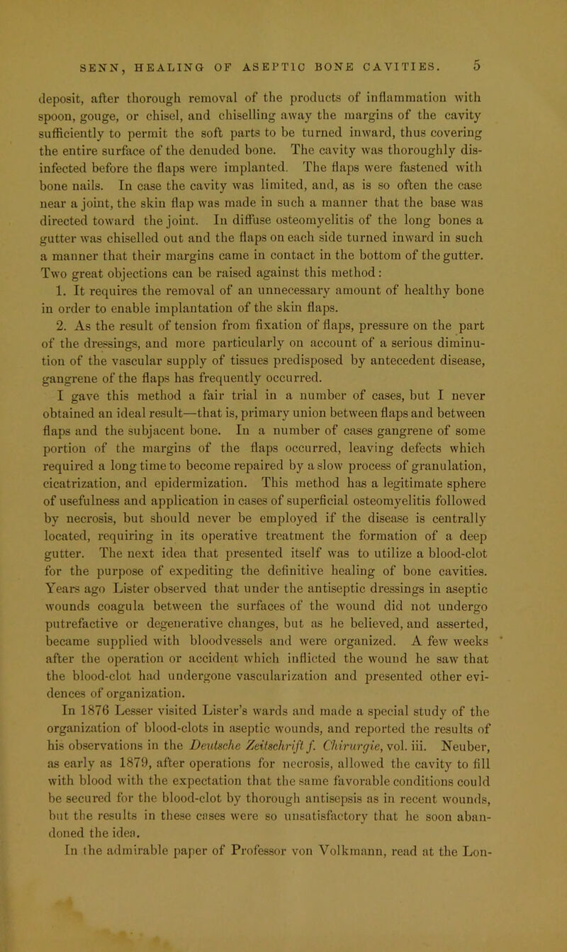 deposit, after thorough removal of the products of inflammation with spoon, gouge, or chisel, and chiselling away the margins of the cavity sufficiently to permit the soft parts to be turned inward, thus covering the entire surface of the denuded bone. The cavity was thoroughly dis- infected before the flaps were implanted. The flaps were fastened with bone nails. In case the cavity was limited, and, as is so often the case near a joint, the skin flap was made in such a manner that the base was directed toward the joint. In diffuse osteomyelitis of the long bones a gutter was chiselled out and the flaps on each side turned inward in such a manner that their margins came in contact in the bottom of the gutter. Two great objections can be raised against this method: 1. It requii’es the removal of an unnecessary amount of healthy bone in order to enable implantation of the skin flaps. 2. As the result of tension from fixation of flaps, pressure on the part of the dressings, and more particularly on account of a serious diminu- tion of the vascular supply of tissues predisposed by antecedent disease, gangrene of the flaps has frequently occurred. I gave this method a fair trial in a number of cases, but I never obtained an ideal result—that is, primary union between flaps and between flaps and the subjacent bone. In a number of cases gangrene of some portion of the margins of the flaps occurred, leaving defects which required a long time to become repaired by a slow process of granulation, cicatrization, and epidermization. This method has a legitimate sphere of usefulness and application in cases of superficial osteomyelitis followed by necrosis, but should never be employed if the disease is centrally located, requiring in its operative treatment the formation of a deep gutter. The next idea that presented itself was to utilize a blood-clot for the purpose of expediting the definitive healing of bone cavities. Years ago Lister observed that under the antiseptic dressings in aseptic wounds coagula between the surfaces of the wound did not undergo putrefactive or degenerative changes, but iis he believed, and asserted, became supplied with bloodvessels and were organized. A few weeks after the operation or accident which inflicted the wound he saw that the blood-clot had undergone vascularization and presented other evi- dences of organization. In 1876 Lesser visited Lister’s wards and made a special study of the organization of blood-clots in aseptic wounds, and reported the results of his observations in the Deutsche Zeitschrift f. Chirurgie, vol. iii. Neuber, as early as 1879, after operations for necrosis, allowed the cavity to fill with blood Avith the expectation that the same favorable conditions could be secured for the blood-clot by thorough antisepsis as in recent wounds, but the results in these cases were so unsatisfactory that he soon aban- doned the idea. In the admirable paper of Professor von Volkmann, read at the Lon-