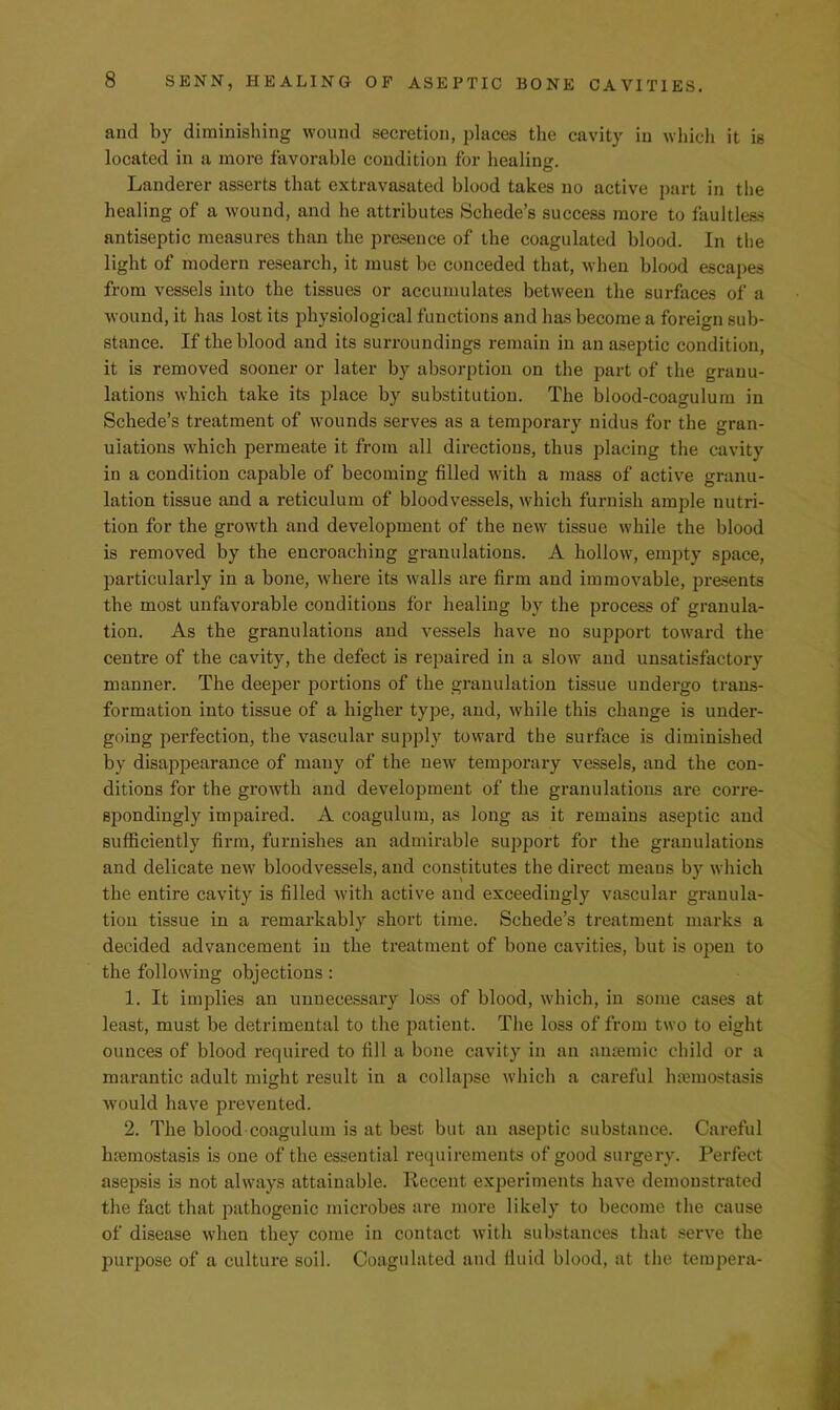 and by diminishing wound secretion, places the cavity in which it is located in a more favorable condition for healinsr. Landerer asserts that extravasated blood takes no active part in the healing of a wound, and he attributes Schede’s success more to faultless antiseptic measures than the presence of the coagulated blood. In the light of modern research, it must be conceded that, when blood escapes from vessels into the tissues or accumulates between the surfaces of a wound, it has lost its j^hysiological functions and has become a foreign sub- stance. If the blood and its surroundings remain in an aseptic condition, it is removed sooner or later by absorption on the part of the granu- lations which take its place by substitution. The blood-coaguluin in Schede’s treatment of wounds serves as a temporary nidus for the gran- ulations which permeate it from all directions, thus placing the cavity in a condition capable of becoming filled with a mass of active granu- lation tissue and a reticulum of bloodvessels, which furnish ample nutri- tion for the growth and development of the new tissue while the blood is removed by the encroaching granulations. A hollow, empty space, particularly in a bone, where its walls are firm and immovable, presents the most unfavorable conditions for healing by the process of granula- tion. As the granulations and vessels have no support toward the centre of the cavity, the defect is repaired in a slow and unsatisfactory manner. The deeper portions of the granulation tissue undergo trans- formation into tissue of a higher type, and, while this change is under- going perfection, the vascular supply toward the surface is diminished by disappearance of many of the new temporary vessels, and the con- ditions for the growth and development of the granulations are corre- spondingly impaired. A coagulum, as long as it remains asejDtic and sufficiently firm, furnishes an admirable support for the granulations and delicate new bloodvessels, and constitutes the direct means by which the entire cavity is filled with active and exceedingly vascular granula- tion tissue in a remarkably short time. Schede’s treatment marks a decided advancement in the treatment of bone cavities, but is open to the following objections: 1. It implies an unnecessary loss of blood, which, in some cases at least, must be detrimental to the patient. The loss of from two to eight ounces of blood required to fill a bone cavity in an anaemic child or a marantic adult might result in a collapse which a careful hauuostasis would have prevented. 2. The blood coagulum is at best but an aseptic substance. Careful haemostasis is one of the essential requirements of good surgery. Perfect asepsis is not always attainable. Recent experiments have demonstrated the fact that pathogenic microbes are more likely to become the cause of disease when they come in contact with substances that serve the purpose of a culture soil. Coagulated and fiuid blood, at the tempera-