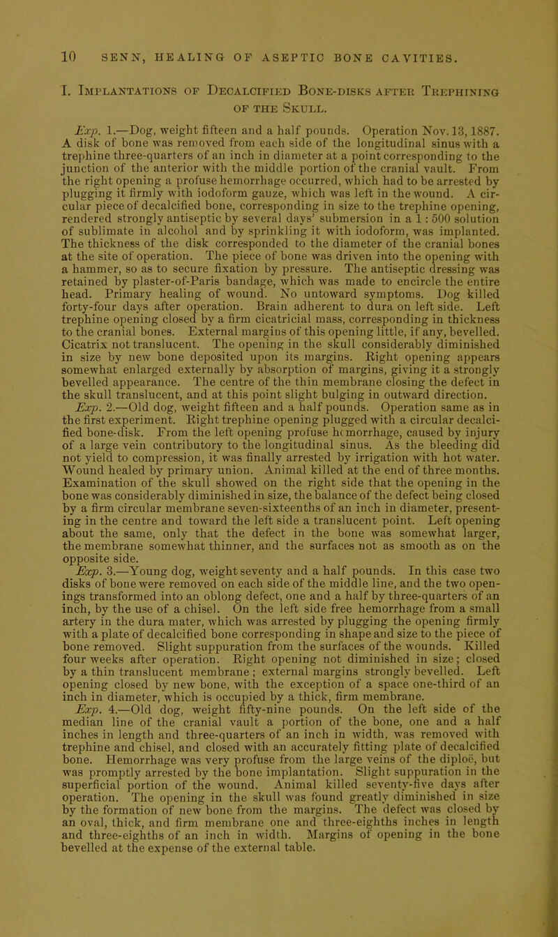 I. Implantations of Decalcifikd Bone-disks after Trephining OF THE Skull. Exp. 1.—Dog, weight fifteen and a half pounds. Operation Nov. 13,1887. A disk of bone was removed from each side of the longitudinal sinus with a trephine three-quarters of an inch in diameter at a point corresponding to the junction of the anterior with the middle portion of the cranial vault. From the right opening a profuse hemorrhage occurred, which had to be arrested by plugging it firmly with iodoform gauze, which was left in the wound. A cir- cular piece of decalcified bone, corresponding in size to the trephine opening, rendered strongly antiseptic by several days' submersion in a 1: 500 solution of sublimate in alcohol and by sprinkling it with iodoform, was implanted. The thickness of the disk corresponded to the diameter of the cranial bones at the site of operation. The piece of bone was driven into the opening with a hammer, so as to secure fixation by pressure. The antiseptic dressing was retained by plaster-of-Paris bandage, which was made to encircle the entire head. Primary healing of wound. No untoward symptoms. Dog killed forty-four days after operation. Brain adherent to dura on left side. Left trephine opening closed by a firm cicatricial mass, corresponding in thickness to the cranial bones. External margins of this opening little, if any, bevelled. Cicatrix not translucent. The opening in the skull considerably diminished in size by new bone deposited upon its margins. Right opening appears somewhat enlarged externally by absorption of margins, giving it a strongly bevelled appearance. The centre of the thin membrane closing the defect in the skull translucent, and at this point slight bulging in outward direction. Exp. 2.—Old dog, weight fifteen and a half pounds. Operation same as in the first experiment. Right trephine opening plugged with a circular decalci- fied bone-disk. From the left opening profuse hemorrhage, caused by injury of a large vein contributory to the longitudinal sinus. As the bleeding did not yield to compression, it was finally arrested by irrigation with hot water. Wound healed by primary union. Animal killed at the end of three months. Examination of the skull showed on the right side that the opening in the bone was considerably diminished in size, the balance of the defect being closed by a firm circular membrane seven-sixteenths of an inch in diameter, present- ing in the centre and toward the left side a translucent point. Left opening about the same, only that the defect in the bone was somewhat larger, the membrane somewhat thinner, and the surfaces not as smooth as on the opposite side. Exp. 3.—Young dog, weight seventy and a half pounds. In this case two disks of bone were removed on each side of the middle line, and the two open- ings transformed into an oblong defect, one and a half by three-quarters of an inch, by the use of a chisel. On the left side free hemorrhage from a small artery in the dura mater, which was arrested by plugging the opening firmly with a plate of decalcified bone corresponding in shape and size to the piece of bone removed. Slight suppuration from the surfaces of the wounds. Killed four weeks after operation. Right opening not diminished in size; closed by a thin translucent membrane ; external margins strongly bevelled. Left opening closed by new bone, with the exception of a space one-third of an inch in diameter, which is occupied by a thick, firm membrane. Exp. 4.—Old dog, weight fifty-nine pounds. On the left side of the median line of the cranial vault a portion of the bone, one and a half inches in length and three-quarters of an inch in width, was removed with trephine and chisel, and closed with an accurately fitting plate of decalcified bone. Hemorrhage was very profuse from the large veins of the diploe, but was promptly arrested by the bone implantation. Slight suppuration in the superficial portion of the wound. Animal killed seventy-five days after operation. The opening in the skull was found greatly diminished in size by the formation of new bone from the margins. The defect was closed by an oval, thick, and firm membrane one and three-eighths inches in length and three-eighths of an inch in width. Margins of opening in the bone bevelled at the expense of the external table.