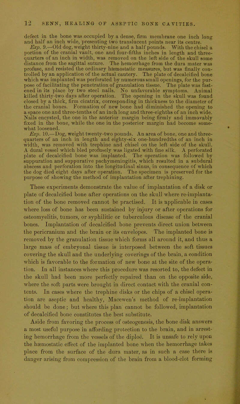 defect in the bone was occupied by a dense, firm membrane one inch long and half an inch wide, presenting two translucent points near its centre. Exp. 9.—Old dog, weight thirty-nine and a half pounds. With the chisel a portion of the cranial vault, one and four-fifths inches in length and three- quarters of an inch in width, was removed on the left side of the skull some distance from the sagittal suture. The hemorrhage from the dura mater was profuse, and resisted the ordinary hfemostatic measures, but was finally con- trolled by an application of the actual cautery. The plate of decalcified bone which was implanted was perforated by numerous small oj)enings, for the pur- pose of facilitating the penetration of granulation tissue. The plate was fast- ened in its place by two steel nails. No unfavorable symptoms. Animal killed thirty-two days after operation. The opening in the skull was found closed by a thick, firm cicatrix, corresponding in thickness to the diameter of the cranial bones. Formation of new bone had diminished the opening to a space one and three-tenths of an inch long and three-eighths of an inch wide. Nails encysted, the one in the anterior margin being firmly and immovably fixed in the bone, while the one in the posterior margin had become some- what loosened. Exp. 10.—Dog, weight twenty-two pounds. An area of bone, one and three- quarters of an inch in length and eighty-six one-hundredths of an inch in width, was removed with trephine and chisel on the left side of the skull. A dural vessel which bled profusely was ligated with fine silk. A perforated plate of decalcified bone was implanted. The operation was followed by suppuration and suppurative pachymeningitis, which resulted in a subdural abscess and perforation into the longitudinal sinus, in consequence of which the dog died eight days after operation. The specimen is preserved for the purpose of showing the method of implantation after trephining. These experiments demonstrate the value of implantation of a disk or plate of decalcified bone after operations on the skull where re-implanta- tion of the bone removed cannot be practised. It is applicable in cases where loss of bone has been sustained by injury or after operations for osteomyelitis, tumors, or syphilitic or tuberculous disease of the cranial bones. Implantation of decalcified bone prevents direct union between the pericranium and the brain or its envelopes. The implanted bone is removed by the granulation tissue which forms all around it, and thus a large mass of embryonal tissue is interposed between the soft tissues covering the skull and the undeidying coverings of the brain, a condition which is favorable to the formation of new bone at the site of the opera- tion. In all instances where this procedure was resorted to, the defect in the skull had been more perfectly repaired than on the opposite side, where the soft parts were brought in direct contact with the cranial con- tents. In cases where the trephine disks or the chips of a chisel opera- tion are aseptic and healthy, Macewen’s method of re-implantation should be done; but where this plan cannot be followed, implantation of decalcified bone constitutes the best substitute. Aside from favoring the process of osteogenesis, the bone disk answers a most useful purpose in affording protection to the brain, and in arrest- ing hemorrhage from the vessels of the diploe. It is unsafe to rely upon the hsemostatic effect of the implanted bone when the hemorrhage takes place from the surface of the dura mater, as in such a case there is danger arising from compression of the brain from a blood-clot forming