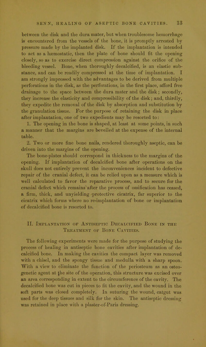 between the disk and the dura mater, but when troublesome hemorrhage is encountered fi’om the vessels of the bone, it is promptly arrested by pressure made by the implanted disk. If the implantation is intended to act as a hsemostatic, then the plate of bone should fit the opening closely, so as to exercise direct compression against the orifice of the bleeding vessel. Bone, when thoroughly decalcified, is an elastic sub- stance, and can be readily compressed at the time of implantation. I am strongly impressed with the advantages to be derived from multiple perforations in the disk, as the perforations, in the first place, afford free drainage to the space between the dura mater and the disk; secondly, they increase the elasticity and compressibility of the disk; and, thirdly, they expedite the removal of the disk by absorption and substitution by the granulation tissue. For the purpose of retaining the disk in place after implantation, one of two expedients may be resorted to: 1. The opening in the bone is shaped, at least at some points, in such a manner that the margins are bevelled at the expense of the internal table. 2. Two or more fine bone nails, rendered thoroughly aseptic, can be driven into the margins of the opening. The bone-plates should correspond in thickness to the margins of the opening. If implantation of decalcified bone after operations on the skull does not entirely prevent the inconveniences incident to defective repair of the cranial defect, it can be relied upon as a measure which is well calculated to favor the reparative process, and to secure for the cranial defect which remains after the process of ossification has ceased, a firm, thick, and unyielding -protective cicatrix, far superior to the cicatrix which forms where no re-implantation of bone or implantation of decalcified bone is resorted to. II. Implantation of Antiseptic Decalcified Bone in the Treatment of Bone Cavities. The following experiments w'ere made for the purpose of studying the process of healing in antiseptic bone cavities after implantation of de- calcified bone. In making the cavities the compact layer was removed with a chisel, and the spongy tissue and medulla with a sharp spoon. With a view to eliminate the function of the periosteum as an osteo- genetic agent at {he site of the operation, this structure was excised over an area corresponding in extent to the circumference of the cavity. The decalcified bone was cut in pieces to fit the cavity, and the wound in the soft parts was closed completely. In suturing the wound, catgut ivas used for the deep tissues and silk for the skin. The antiseptic dressing was retained in place with a plaster-of-Paris dressing.