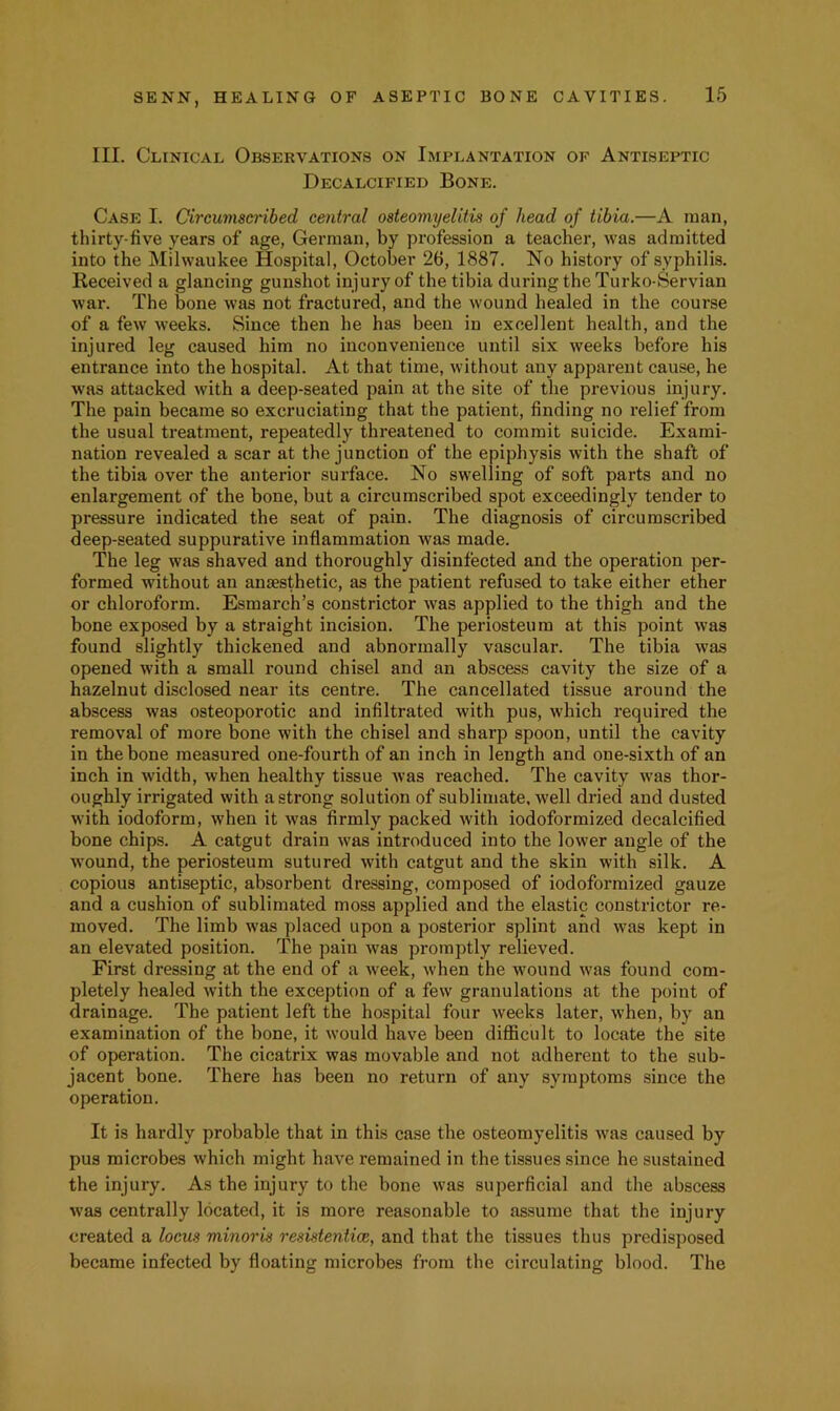 III. Clinical Observations on Implantation of Antiseptic Decalcified Bone. Case I. Circumscribed central osteomyelitis of head of tibia.—A man, thirty-five years of age, German, by profession a teacher, was admitted into the Milwaukee Hospital, October 26, 1887. No history of syphilis. Received a glancing gunshot injury of the tibia during the Turko-Servian war. The bone was not fractured, and the wound healed in the course of a few weeks. Since then he has been in excellent health, and the injured leg caused him no inconvenience until six weeks before his entrance into the hospital. At that time, without any apparent cause, he was attacked with a deep-seated pain at the site of the previous injury. The pain became so excruciating that the patient, finding no relief from the usual treatment, repeatedly threatened to commit suicide. Exami- nation revealed a scar at the junction of the epiphysis with the shaft of the tibia over the anterior surface. No swelling of soft parts and no enlargement of the bone, but a circumscribed spot exceedingly tender to pressure indicated the seat of pain. The diagnosis of circumscribed deep-seated suppurative inflammation was made. The leg was shaved and thoroughly disinfected and the operation per- formed without an anaesthetic, as the patient refused to take either ether or chloroform. Esmarch’s constrictor was applied to the thigh and the bone exposed by a straight incision. The periosteum at this point was found slightly thickened and abnormally vascular. The tibia was opened with a small round chisel and an abscess cavity the size of a hazelnut disclosed near its centre. The cancellated tissue around the abscess was osteoporotic and infiltrated with pus, which required the removal of more bone with the chisel and sharp spoon, until the cavity in the bone measured one-fourth of an inch in length and one-sixth of an inch in width, when healthy tissue was reached. The cavity was thor- oughly irrigated with a strong solution of sublimate, well dried and dusted with iodoform, when it was firmly packed with iodoformized decalcified bone chips. A catgut drain was introduced into the lower angle of the wound, the periosteum sutured with catgut and the skin with silk. A copious antiseptic, absorbent dressing, composed of iodoformized gauze and a cushion of sublimated moss applied and the elastic constrictor re- moved. The limb was placed upon a posterior splint and was kept in an elevated position. The pain was promptly relieved. First dressing at the end of a week, when the wound was found com- pletely healed with the exception of a few granulations at the point of drainage. The patient left the hospital four weeks later, when, by an examination of the bone, it would have been difficult to locate the site of operation. The cicatrix was movable and not adherent to the sub- jacent bone. There has been no return of any symptoms since the operation. It is hardly probable that in this case the osteomyelitis was caused by pus microbes which might have remained in the tissues since he sustained the injury. As the injury to the bone was superficial and the abscess was centrally located, it is more reasonable to assume that the injury created a locus minoris resustentice, and that the tissues thus predisposed became infected by floating microbes from the circulating blood. The