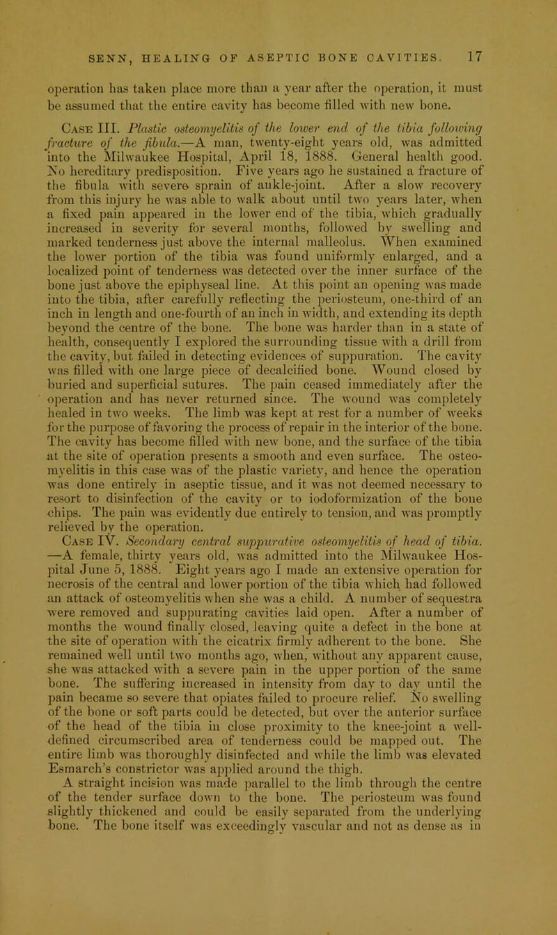 operation has taken place more than a year after the operation, it inu.st be assumed that the entire cavity has become filled with new bone. Case III. Plastic osteomyelitis of the lower end of the tibia following fracture of the fibula.—A man, twenty-eight years old, was admitted into the Milwaukee Hospital, April 18, 1888. General health good. No hereditary predisposition. Five years ago he sustained a fracture of the fibula with sever© sprain of ankle-joint. After a slow recovery from this injury he was able to walk about until two years later, when a fixed pain appeared in the lower end of the tibia, which gradually increased in severity for several months, followed by swelling and marked tenderness just above the internal malleolus. When examined the lower portion of the tibia was found uniformly enlarged, and a localized point of tenderness was detected over the inner surface of the bone just above the epiphyseal line. At this point an opening was made into the tibia, after carefully reflecting the periosteum, one-third of an inch in length and one-fourth of an inch in width, and extending its depth beyond the centre of the bone. The bone was harder than in a state of health, consequently I explored the surrounding tissue with a drill from the cavity, but failed in detecting evidences of suppuration. The cavity was filled with one large piece of decalcified bone. Wound closed by buried and superficial sutures. The jjain ceased immediately after the operation and has never returned since. The wound was completely healed in two weeks. The limb Avas kept at rest for a number of Aveeks for the purjiose of favoring the process of repair in the interior of the bone. The cavity has become filled Avith neAV bone, and the surface of the tibia at the site of operation presents a smooth and eA'en surface. The osteo- myelitis in this case Avas of the plastic variety, and hence the operation Avas done entirely in aseptic tissue, and it Avas not deemed necessary to re.sort to disinfection of the cavity or to iodoformization of the bone chips. The pain Avas evidently due entirely to tension, and Avas promptly relieved by the operation. Case IV. Secondai'y central suppurative osteomyelitis of head of tibia. —A female, thirty years old, Avas admitted into the Mihvaukee Hos- pital June 5, 1888. Eight years ago I made an extensive operation for necrosis of the central and loAver portion of the tibia which had followed an attack of osteomyelitis Avhen she Avas a child. A number of sequestra Avere removed and suppurating cavities laid open. After a number of months the Avound finally closed, leaving quite a defect in the bone at the site of operation with the cicatrix firmly adherent to the bone. She remained Avell until tAvo months ago, Avhen, Avithout any ajiparent cause, she Avas attacked Avith a seA^ere pain in the upper portion of the same bone. The suffering increased in intensity from day to day until the pain became so severe that opiates failed to procure relief. No swelling of the bone or soft parts could be detected, but OA'^er the anterior sui’face of the head of the tibia in close proximity to the knee-joint a Avell- defined circumscribed area of tenderness could be mapped out. The entire limb Avas thoroughly disinfected and Avhile the limb Avas ele\'ated Esmarch’s constrictor Avas ap])lied around the thigh. A straight incision Avas made ])arallel to the limb through the centre of the tender surface doAvn to the bone. The periosteum Avas found slightly thickened and could be easily separated from the underlying bone. The bone itself Avas exceedingly vascular and not as dense as in
