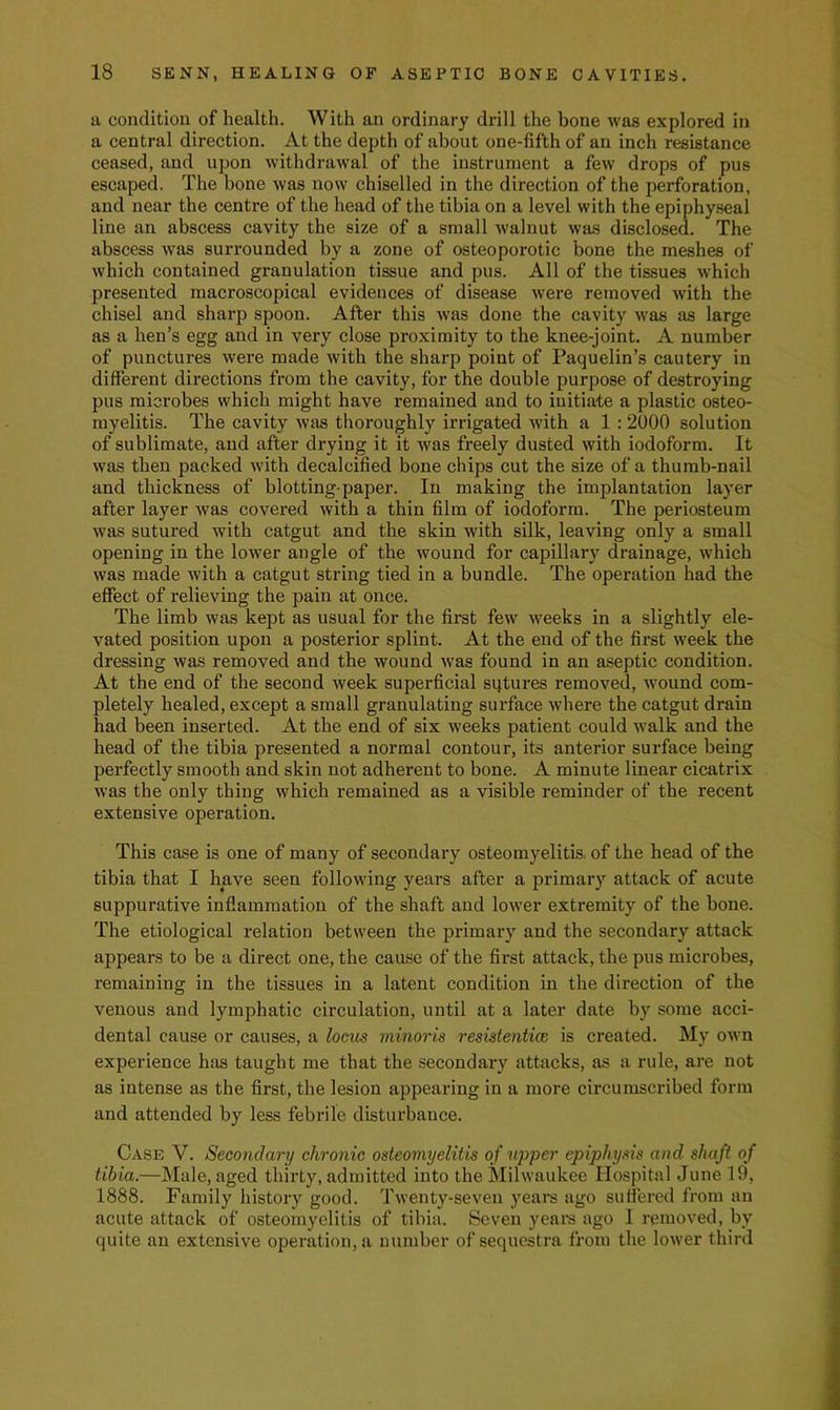 a condition of health. With an ordinary drill the bone was explored in a central direction. At the depth of about one-fifth of an inch resistance ceased, and upon withdrawal of the instrument a few drops of pus escaped. The bone was now chiselled in the direction of the perforation, and near the centre of the head of the tibia on a level with the epiphy.seal line an abscess cavity the size of a small walnut was disclosed. The abscess was surrounded by a zone of osteoporotic bone the meshes of which contained granulation tissue and pus. All of the tissues which presented macroscopical evidences of disease were removed with the chisel and sharp spoon. After this was done the cavity was as large as a hen’s egg and in vei'y close proximity to the knee-joint. A number of punctures were made with the sharp point of Paquelin’s cautery in different directions from the cavity, for the double purpose of destroying pus microbes which might have remained and to initiate a plastic osteo- myelitis. The cavity was thoroughly irrigated with a 1 : 2000 solution of sublimate, and after drying it it was freely dusted with iodoform. It was then packed with decalcified bone chips cut the size of a thumb-nail and thickness of blotting-paper. In making the implantation layer after layer was covered with a thin film of iodoform. The periosteum was sutured with catgut and the skin with silk, leaving only a small opening in the lower angle of the wound for capillary drainage, which was made with a catgut string tied in a bundle. The operation had the effect of relieving the pain at once. The limb was kept as usual for the first few weeks in a slightly ele- vated position upon a posterior splint. At the end of the first week the dressing was removed and the wound was found in an aseptic condition. At the end of the second week superficial sqtures removed, wound com- pletely healed, except a small granulating surface where the catgut drain had been inserted. At the end of six weeks patient could walk and the head of the tibia presented a normal contour, its anterior surface being perfectly smooth and skin not adherent to bone. A minute linear cicatrix was the only thing which remained as a visible reminder of the recent extensive operation. This case is one of many of secondary osteomyelitis, of the head of the tibia that I have seen following years after a primar}^ attack of acute suppurative inflammation of the shaft and lower extremity of the bone. The etiological relation between the primary and the secondary attack appears to be a direct one, the cause of the first attack, the pus microbes, remaining in the tissues in a latent condition in the direction of the venous and lymphatic circulation, until at a later date by some acci- dental cause or causes, a locus minoris resistenticc is created. My own experience has taught me that the secondary attacks, as a rule, are not as intense as the first, the lesion appearing in a more circumscribed form and attended by less febrile disturbance. Case V. Secondary chronic osteomyelitis of upper epiphysis and shaft of tibia.—Male, aged thirty, admitted into the Milwaukee Hospital June 19, 1888. Family history good. Twenty-seven years ago sufiered from an acute attack of osteomyelitis of tibia. Seven yeai’s ago I removed, by quite an extensive operation, a number of sequestra from the lower third