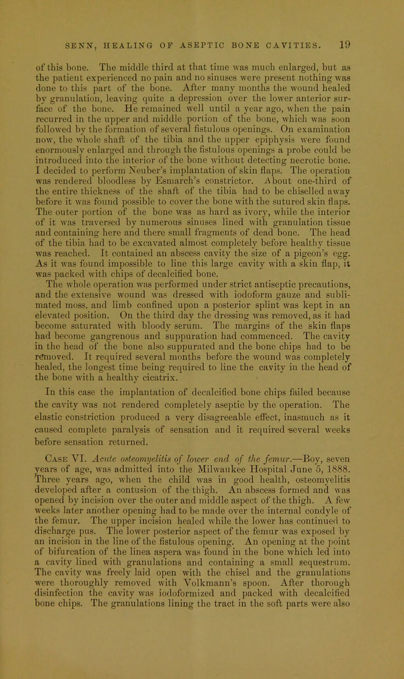 of this bone. The niiddle third at that time was much enlarged, but as the patient experienced no pain and no sinuses were present nothing was done to this part of the bone. After many months the wound healed by granulation, leaving quite a depression over the lower anterior sur- face of the bone. He remained well until a year ago, when the pain recurred in the upper and middle portion of the bone, which was soon followed by the formation of several fistulous openings. On examination now, the whole shaft of the tibia and the upper epiphysis were found enormously enlarged and through the fistulous openings a probe could be introduced into the interior of the bone without detecting necrotic bone. I decided to perform Neuber’s implantation of skin flaps. The operation was rendered bloodless by Esmarch’s constrictor. About one-third of the entire thickness of the shaft of the tibia had to be chiselled away before it was found possible to cover the bone Avith the sutured skin flaps. The outer portion of the bone Avas as hard as ivory, Avhile the interior of it Avas traversed by numerous sinuses lined Avith granulation tissue and containing here and there small fragments of dead bone. The head of the tibia had to be excavated almost completely before healthy tissue Avas reached. It contained an abscess cavity the size of a pigeon’s egg. As it Avas found impossible to line this large cavity Avith a skin flap, it Avas packed Avith chips of decalcified bone. The AA'hole operation Avas performed under strict antiseptic precautions, and the extensive Avound Avas di’essed Avith iodoform gauze and subli- mated moss, and limb confined upon a posterior splint Avas kept in an elevated position. On the third day the dressing Avas removed, as it had become saturated Avith bloody serum. The margins of the skin flaps had become gangrenous and suppuration had commenced. The cavity in the head of the bone also suppurated and the bone chips had to be r^ioved. It required several months before the Avound Avas completely healed, the longest time being required to line the cavity in the head of the bone with a healthy cicatrix. In this case the implantation of decalcified bone chips failed because the cavity Avas not rendered completely aseptic by the operation. The elastic constriction produced a very di.sagreeable effect, inasmuch as it caused complete paralysis of sensation and it required -several Aveeks before sensation returned. Ca.se VI. Acute osteomyelitis of lower end of the femur.—Boy, seven years of age, Avas admitted into the Mihvaukee Hospital June 5, 1888. Three years ago, Avhen the child Avas in good health, osteomyelitis developed after a contusion of the thigh. An abscess formed and was opened by incision over the outer and middle aspect of the thigh. A fcAv weeks later another opening had to be made over the internal condyle of the femur. The upper incision healed Avhile the loAver has continued to discharge pus. The loAver posterior aspect of the femur Avas exposed by an incision in the line of the fistulous opening. An opening at the point of bifurcation of the linea aspera Avas found in the bone Avhich led into a cavity lined Avith granulations and containing a small sequestrum. The cavity Avas freely laid open Avith the chisel and the granulations Avere thoroughly removed Avilh Volkmann’s spoon. After thorough di.sinfection the cavity Avas iodoforraized and packed Avith decalcified bone chips. The granulations lining the tract in the soft parts Avere also