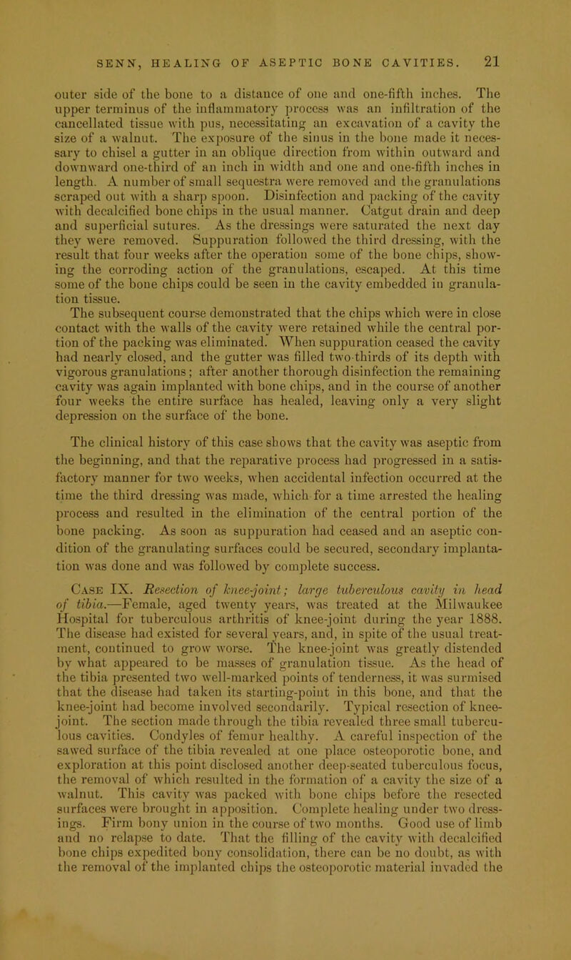 outer side of the bone to a distance of one and one-fifth inches. The upper terminus of the inflammatory process was an infiltration of the cancellated tissue with pus, necessitating an excavation of a cavity the size of a walnut. The exposure of the sinus in the hone made it neces- sary to chisel a gutter in an oblique direction from within outward and downward one-third of an inch in width and one and one-fifth inches in length. A number of small sequestra were removed and the granulations scraped out with a sharp spoon. Disinfection and packing of the cavity with decalcified bone chijjs in the usual manner. Catgut drain and deep and superficial sutures. As the dressings were saturated the next day they were removed. Suppuration followed the third dressing, with the result that four weeks after the operation some of the bone chips, show- ing the corroding action of the granulations, escaped. At this time some of the bone chips could be seen in the cavity embedded in granula- tion tissue. The subsequent coui’se demonstrated that the chips which -were in close contact with the walls of the cavity were retained while the central por- tion of the packing was eliminated. When suppuration ceased the cavity had nearly closed, and the gutter was filled two-thirds of its depth with vigorous granulations; after another thorough disinfection the remaining cavity was again implanted with bone chips, and in the course of another four weeks the entire surface has healed, leaving only a very slight depression on the surface of the bone. The clinical history of this case shows that the cavity was aseptic from the beginning, and that the reparative process had progressed in a satis- factory manner for two weeks, when accidental infection occurred at the time the third dressing was made, Avhich for a time arrested the healing process and resulted in the elimination of the central portion of the bone packing. As soon as suppuration had ceased and an aseptic con- dition of the granulating surfaces could be secured, secondary implanta- tion was done and was followed by complete success. Case IX. Reflection of knee-joint; large tuberculous cavity in head of tibia.—Female, aged twenty yeai’S, was treated at the Milwaukee Hospital for tuberculous arthritis of knee-joint during the year 1888. The disease had existed for several years, and, in spite of tlie usual treat- ment, continued to grow worse. The knee-joint was greatly distended by what appeared to be masses of granulation tissue. As the head of the tibia presented two well-marked points of tenderness, it was surmised that the disease had taken its starting-point in this bone, and that the knee-joint had become involved secondarily. Typical resection of knee- joint. The section made through the tibia revealed three small tubercu- lous cavities. Condyles of femur healthy. A careful inspection of the sawed surface of the tibia revealed at one place osteoporotic bone, and exploration at this point di.sclosed another deep-seated tuberculous focus, the removal of which resulted in the formation of a cavity the size of a walnut. This cavity was packed with bone chips before the resected surfaces were brought in apposition. Complete healing under two dress- ings. Firm bony union in the course of two months. Good use of limb and no relapse to date. That the filling of the cavity with decalcified bone chips expedited bony consolidation, there can be no doubt, as with the removal of the implanted chips the osteoporotic material invaded the