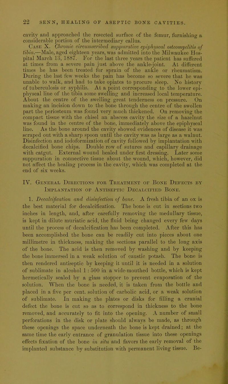 cavity and approached the resected surface of the femur, furnishing a considerable portion of the intermediary callus. Case X. Chronic circumscribed suppurcdive epiphyseal osteomyelitis of tibia.—Male, aged eighteen years, was admitted into the Milwaukee Hos- pital March 13, 1887. For the la.st three years the patient has suffered at times from a severe pain just above the ankle-joint. At different times he has been treated for sprain of the ankle or rheumatism. During the last few weeks the pain has become so severe that he was unable to walk, and had to take opiates to procure sleep. Xo history of tuberculosis or syphilis. At a point corresponding to the lower epi- physeal line of the tibia some swelling and increased local temperature. About the centre of the swelling great tenderness on pressure. On making an incision down to the bone through the centre of the swollen part the periosteum was found very much thickened. On removing the compact tissue with the chisel an abscess cavity the size of a hazelnut was found in the centre of the bone, immediately above the epiphyseal line. As the bone around the cavity showed evidences of disease it was scraped out with a sharp spoon until the cavity was as large as a walnut. Disinfection and iodoformizatiou of cavity followed by implantation with decalcified bone chips. Double row of sutures and capillary drainage with catgut. External wound healed under first dx'essing. Later some suppuration in connective tissue about the wound, which, however, did not affect the healing process in the cavity, which was completed at the end of six weeks. IV. General Directions for Treatment of Bone Defects by Implantation of Antiseptic Decalcified Bone. 1. Deealcifieaiion and disinfection of bone. A fresh tibia of an ox is the best material for decalcification. The bone is cut in sections two inches in length, and, after carefully removing the medullary tissue, is kept in dilute muriatic acid, the fluid being changed every few da}'s until the process of decalcification has been completed. After this has been accomplished the bone can be readily cut into pieces about one millimetre in thickness, making the sections parallel to the long axis of the bone. The acid is then removed by washing and by keeping the bone immersed in a weak solution of caustic potash. The bone is then rendered antiseptic by keeping it until it is needed in a solution of sublimate in alcohol 1 : 500 in a wide-mouthed bottle, which is kept hermetically sealed by a glass stopper to prevent evaporation of the solution. When the bone is needed, it is taken from the bottle and placed in a five per cent, solution of carbolic acid, or a weak solution of sublimate. In making the plates or disks for filling a cranial defect the bone is cut so as to correspond in thickness to the bone removed, and accurately to fit into the opening. A number of small perforations in the disk or plate should always be made, as through these openings the space underneath the bone is kept drained; at the same time the early entrance of granulation tissue into these openings effects fixation of the bone in situ and favors the early removal of the implanted substance by substitution with permanent living tissue. Be-