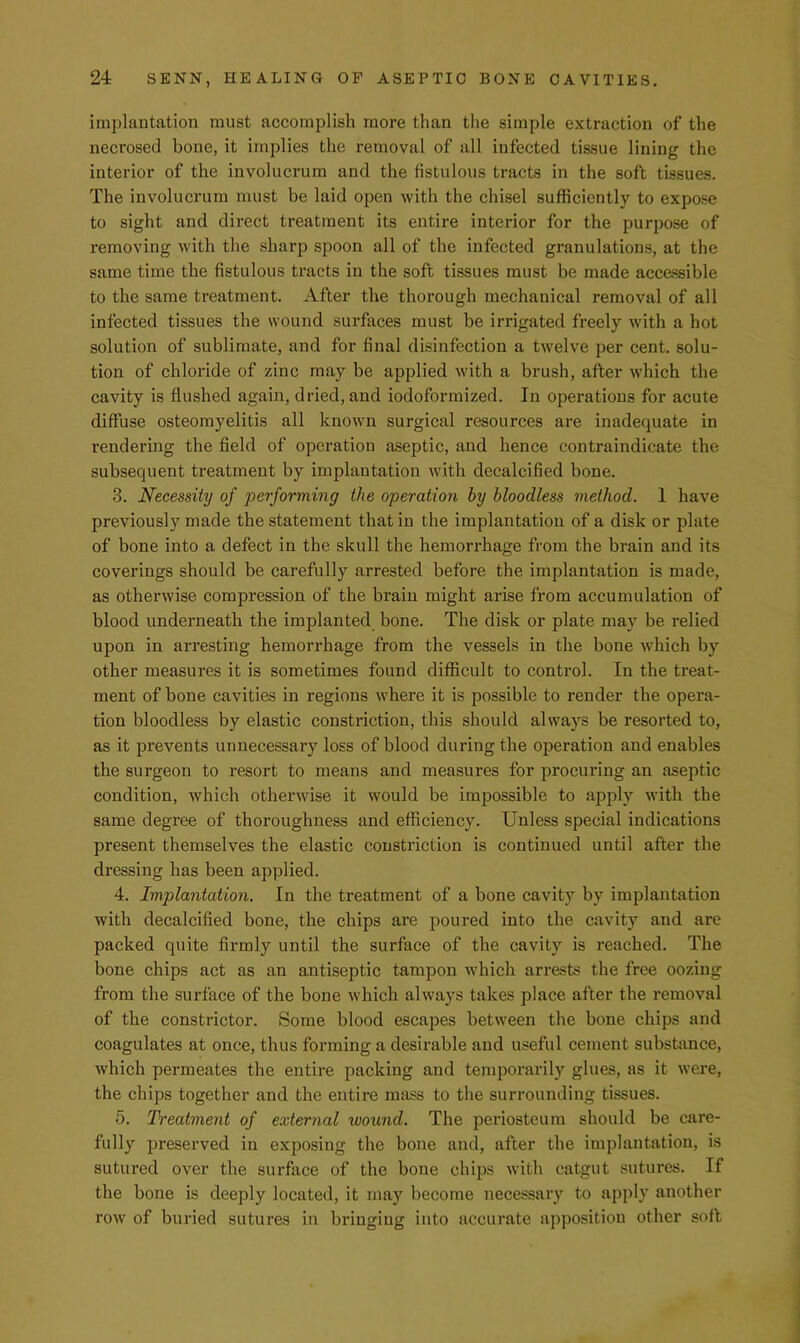implantation must accomplish more than the simple extraction of the necrosed bone, it implies the removal of all infected tissue lining the interior of the involucrura and the fistulous tracts in the soft tissues. The involucrura must be laid open with the chisel sufficiently to expose to sight and direct treatment its entire interior for the purpose of removing with the sharp spoon all of the infected granulations, at the same time the fistulous tracts in the soft tissues must be made accessible to the same treatment. After the thorough mechanical removal of all infected tissues the wound surfaces must be irrigated freely with a hot solution of sublimate, and for final disinfection a twelve per cent, solu- tion of chloride of zinc may be applied with a brush, after which the cavity is flushed again, dried, and iodoformized. In operations for acute diffuse osteomyelitis all known surgical resources are inadequate in rendering the field of operation aseptic, and hence contraindicate the subsequent treatment by implantation with decalcified bone. 3. Necessity of performing the operation by bloodless method. 1 have previously made the statement that in the implantation of a disk or plate of bone into a defect in the skull the hemorrhage from the brain and its coverings should be carefully arrested before the implantation is made, as otherwise compression of the brain might arise from accumulation of blood underneath the implanted bone. The disk or plate may be relied upon in arresting hemorrhage from the vessels in the bone which by other measures it is sometimes found difficult to control. In the treat- ment of bone cavities in regions where it is possible to render the opera- tion bloodless by elastic constriction, this should always be resorted to, as it prevents unnecessary loss of blood during the operation and enables the surgeon to resort to means and measures for procuring an aseptic condition, which otherwise it would be impossible to apply with the same degree of thoroughness and efficiency. Unless special indications present themselves the elastic constriction is continued until after the dressing has been applied. 4. Implantation. In the treatment of a bone cavity by implantation with decalcified bone, the chips are poured into the cavity and are packed quite firmly until the surface of the cavity is reached. The bone chips act as an antiseptic tampon which arrests the free oozing from the surface of the bone which always takes place after the removal of the constrictor. Some blood escapes between the bone chips and coagulates at once, thus forming a desirable and useful cement substance, which permeates the entire packing and temporarily glues, as it were, the chips together and the entire mass to tlie surrounding tissues. 5. Treatment of external wound. The periosteum should be care- fully preserved in exposing the bone and, after the implantation, is sutured over the surface of the bone chips with catgut sutures. If the bone is deeply located, it may become necessary to apply another row of buried sutures in bringing into accurate apposition other soil