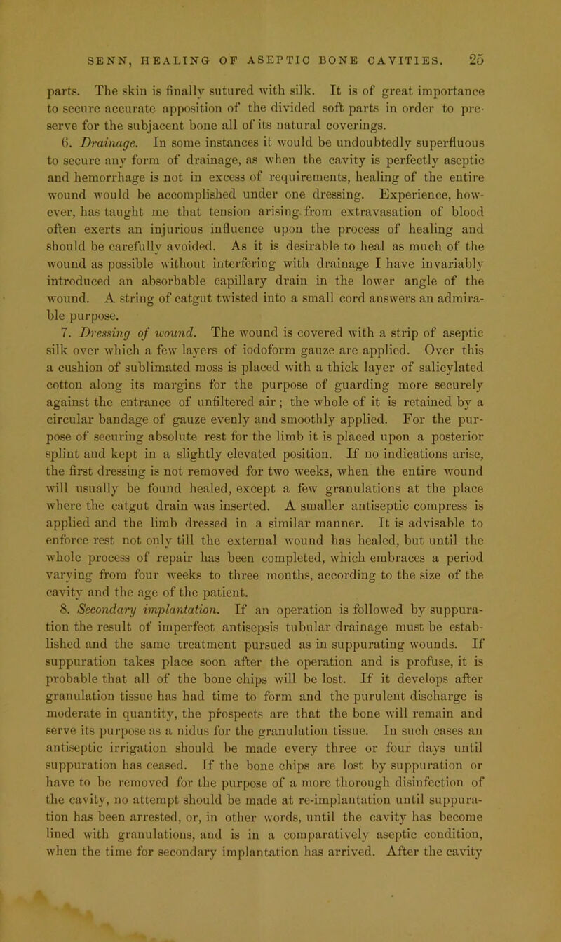 parts. The skin is finally sutured with silk. It is of great importance to secure accurate apposition of the divided soft parts in order to pre- serve for the subjacent bone all of its natural coverings. 6. Drainage. In some instances it would be undoubtedly superfluous to secure any form of drainage, as when the cavity is perfectly aseptic and hemorrhage is not in excess of requirements, healing of the entire wound would be accomplished under one dressing. Experience, how- ever, has taught me that tension arising- from extravasation of blood often exerts an injurious influence upon the process of healing and should be carefully avoided. As it is desirable to heal as much of the wound as possible without interfering with drainage I have invariably introduced an absorbable capillary di’ain in the lower angle of the wound. A string of catgut twisted into a small cord answers an admira- ble purpose. 7. Dressing of wound. The wound is covered with a strip of aseptic silk over which a few layers of iodoform gauze are applied. Over this a cushion of sublimated moss is placed with a thick layer of salicylated cotton along its margins for the purpose of guarding more securely against the entrance of unfiltered air; the whole of it is retained by a circular bandage of gauze evenly and smootlily applied. For the pur- pose of securing absolute rest for the limb it is placed upon a posterior splint and kept in a slightly elevated position. If no indications arise, the first dressing is not removed for two weeks, when the entire wound will usually be found healed, except a few granulations at the place where the catgut drain was inserted. A smaller antiseptic compress is applied and the limb dressed in a similar manner. It is advisable to enforce rest not only till the external wound has healed, but until the whole process of repair has been completed, which embraces a period varying from four weeks to three mouths, according to the size of the cavity and the age of the patient. 8. Secondary implantation. If an operation is followed by suppura- tion the result of imperfect antisepsis tubular drainage must be estab- lished and the same treatment pursued as in suppurating wounds. If suppuration takes place soon after the operation and is profuse, it is probable that all of the bone chips will be lost. If it develops after granulation tissue has had time to form and the purulent discharge is moderate in quantity, the prospects are that the bone will remain and serve its purpose as a nidus for the granulation tissue. In such cases an antiseptic irrigation should be made every three or four days until suppuration has ceased. If the bone chips are lost by suppuration or have to be removed for the purpose of a more thorough disinfection of the cavity, no attempt should be made at re-implantation until suppura- tion has been arrested, or, in other words, until the cavity has become lined with granulations, and is in a comparatively aseptic condition, when the time for secondary implantation has arrived. After the cavity