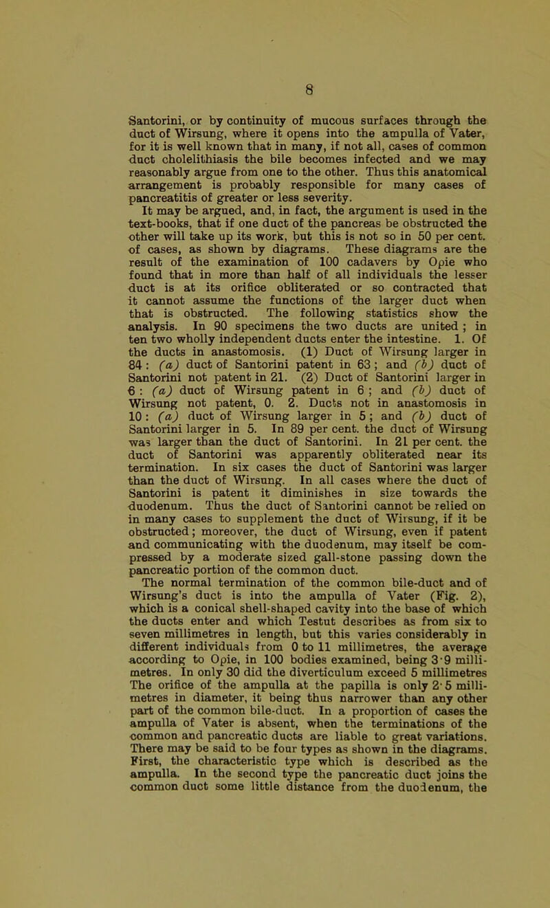 Santorini, or by continuity of mucous surfaces through the duct of Wirsung, where it opens into the ampulla of Vater, for it is well known that in many, if not all, cases of common duct cholelithiasis the bile becomes infected and we may reasonably argue from one to the other. Thus this sinatomical arrangement is probably responsible for many cases of pancreatitis of greater or less severity. It may be argued, and, in fact, the argument is used in the text-books, that if one duct of the pancreas be obstructed the other will take up its work, but this is not so in 50 per cent, of cases, as shown by diagrams. These diagrams are the result of the examination of 100 cadavers by Opie who found that in more than half of all individuals the lesser duct is at its orifice obliterated or so contracted that it cannot assume the functions of the larger duct when that is obstructed. The following statistics show the analysis. In 90 specimens the two ducts are united ; in ten two wholly independent ducts enter the intestine. 1. Of the ducts in anastomosis. (1) Duct of Wirsung larger in 84: (a) duct of Santorini patent in 63; and (b) duct of Santorini not patent in 21. (2) Duct of Santorini larger in € : (a) duct of Wirsung patent in 6 ; and (b) duct of Wirsung not patent, 0. 2. Ducts not in anastomosis in 10: (a) duct of Wirsung larger in 5; and (b) duct of Santorini larger in 5. In 89 per cent, the duct of Wirsung was larger than the duct of Santorini. In 21 per cent, the duct of Santorini was apparently obliterated near its termination. In six cases the duct of Santorini was larger than the duct of Wirsung. In all cases where the duct of Santorini is patent it diminishes in size towards the duodenum. Thus the duct of Santorini cannot be relied on in many cases to supplement the duct of Wirsung, if it be obstructed; moreover, the duct of Wirsung, even if patent and communicating with the duodenum, may itself be com- pressed by a moderate sized gall-stone passing down the pancreatic portion of the common duct. The normal termination of the common bile-duct and of Wirsnng’s duct is into the ampulla of Vater (Fig. 2), which is a conical shell-shaped cavity into the base of which the ducts enter and which Testut describes as from six to seven millimetres in length, but this varies considerably in different individuals from 0 to 11 millimetres, the average according to Opie, in 100 bodies examined, being 3 9 milli- metres. In only 30 did the diverticulum exceed 5 millimetres The orifice of the ampulla at the papilla is only 2' 5 milli- metres in diameter, it being thus narrower than any other part of the common bile-duct. In a proportion of cases the ampulla of Vater is absent, when the terminations of the common and pancreatic ducts are liable to great variations. There may be said to be four types as shown in the diagrams. First, the characteristic type which is described as the ampulla. In the second type the pancreatic duct joins the common duct some little distance from the duodenum, the