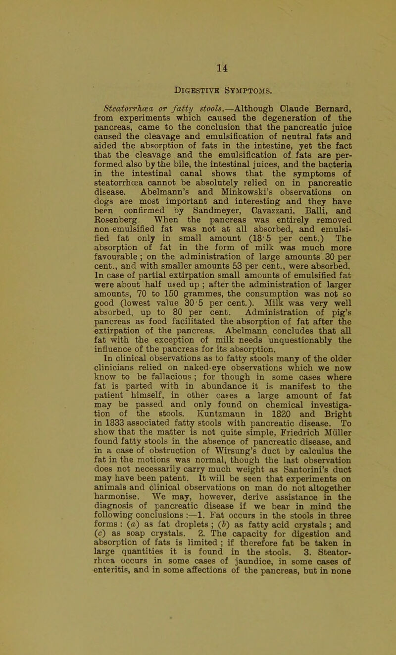 Digbstivb Symptoms. Steatorrhoea, or fatty stools.—Although Claude Bernard, from experiments which caused the degeneration of the pancreas, came to the conclusion that the pancreatic juice caused the cleavage and emulsification of neutral fats and aided the absorption of fats in the intestine, yet the fact that the cleavage and the emulsification of fats are per- formed also by the bile, the intestinal juices, and the bacteria in the intestinal canal shows that the symptoms of steatorrhoea cannot be absolutely relied on in pancreatic disease. Abelmann’s and Minkowski’s observations on dogs are most important and interesting and they have been confirmed by Sandmeyer, Cavazzani, Balli, and Rosenberg. When the pancreas was entirely removed non emulsified fat was not at all absorbed, and emulsi- fied fat only in small amount (18‘5 per cent.) The absorption of fat in the form of milk was much more favourable; on the administration of large amounts 30 per cent., and with smaller amounts 53 per cent., were absorbed. In CEise of partial extirpation small amounts of emulsified fat were about half used up ; after the administration of larger amounts, 70 to 150 grammes, the consumption was not so good (lowest value 30 5 per cent.). Milk was very well absorbed, up to 80 per cent. Administration of pig’s pancreas as food facilitated the absorption of fat after the extirpation of the pancreas. Abelmann concludes that all fat with the exception of milk needs unquestionably the influence of the pancreas for its absorption. In clinical observations as to fatty stools many of the older clinicians relied on naked-eye observations which we now know to be fallacious ; for though in some cases where fat is parted with in abundance it is manifest to the patient himself, in other cases a large amount of fat may be passed and only found on chemical investiga- tion of the stools. Kuntzmaun in 1820 and Bright in 1833 associated fatty stools with pancreatic disease. To show that the matter is not quite simple, Friedrich Miiller found fatty stools in the absence of pancreatic disease, and in a case of obstruction of Wirsung’s duct by calculus the fat in the motions was normal, though the last observation does not necessarily carry much weight as Santorini’s duct may have been patent. It will be seen that experiments on animals and clinical observations on man do not altogether harmonise. We may, however, derive assistance in the diagnosis of pancreatic disease if we bear in mind the following conclusions :—1. Fat occurs in the stools in three forms : (a) as fat droplets ; (&) as fatty acid crystals ; and (c) as soap crystals. 2. The capacity for digestion and absorption of fats is limited ; if therefore fat be taken in large quantities it is found in the stools. 3. Steator- rhcea occurs in some cases of jaundice, in some cases of enteritis, and in some affections of the pancreas, but in none