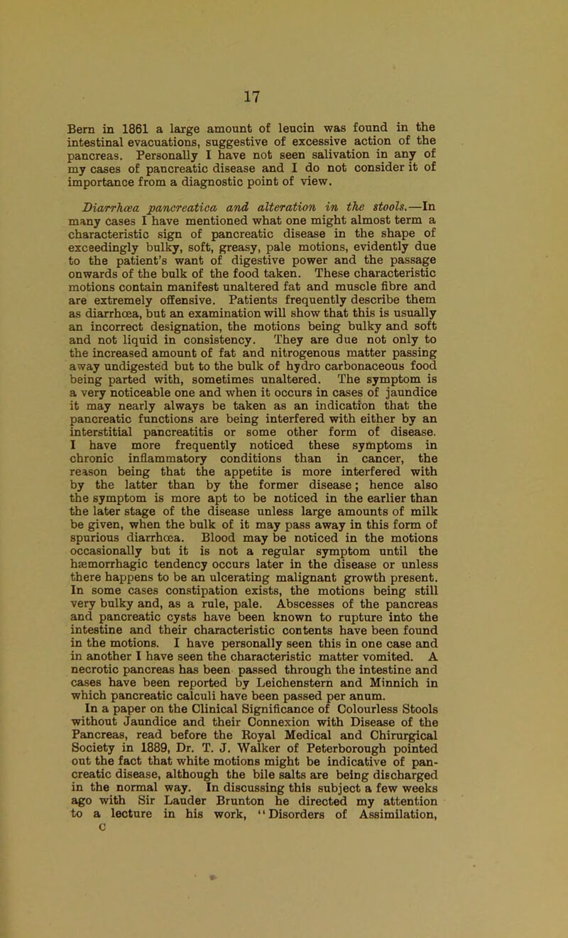 Bern in 1861 a large amount of leucin was found in the intestinal evacuations, suggestive of excessive action of the pancreas. Personally I have not seen salivation in any of my cases of pancreatic disease and I do not consider it of importance from a diagnostic point of view. Diarrhoea pancreatica and alteration in the stools.—In many cases I have mentioned what one might almost term a characteristic sign of pancreatic disease in the shape of exceedingly bulky, soft, greasy, pale motions, evidently due to the patient’s want of digestive power and the passage onwards of the bulk of the food taken. These characteristic motions contain manifest unaltered fat and muscle fibre and are extremely offensive. Patients frequently describe them as diarrhoea, but an examination will show that this is usually an incorrect designation, the motions being bulky and soft and not liquid in consistency. They are due not only to the increased amount of fat and nitrogenous matter passing away undigested but to the bulk of hydro carbonaceous food being parted with, sometimes unaltered. The symptom is a very noticeable one and when it occurs in cases of jaundice it may nearly always be taken as an indication that the pancreatic functions are being interfered with either by an interstitial pancreatitis or some other form of disease. I have more frequently noticed these symptoms in chronic infiammatory conditions than in cancer, the reason being that the appetite is more interfered with by the latter than by the former disease; hence also the symptom is more apt to be noticed in the earlier than the later stage of the disease unless large amounts of milk be given, when the bulk of it may pass away in this form of spurious diarrhoea. Blood may be noticed in the motions occasionally but it is not a regular symptom until the haemorrhagic tendency occurs later in the disease or unless there happens to be an ulcerating malignant growth present. In some cases constipation exists, the motions being still very bulky and, as a rule, pale. Abscesses of the pancreas and pancreatic cysts have been known to rupture into the intestine and their characteristic contents have been found in the motions. I have personally seen this in one case and in another I have seen the characteristic matter vomited. A necrotic pancreas has been passed through the intestine and cases have been reported by Leichenstern and Minnich in which pancreatic calculi have been passed per anum. In a paper on the Clinical Significance of Colourless Stools without Jaundice and their Connexion with Disease of the Pancreas, read before the Royal Medical and Chirurgical Society in 1889, Dr. T. J. Walker of Peterborough pointed out the fact that white motions might be indicative of pan- creatic disease, although the bile salts are being discharged in the normal way. In discussing this subject a few weeks ago with Sir Lauder Brunton he directed my attention to a lecture in his work, “Disorders of Assimilation, C