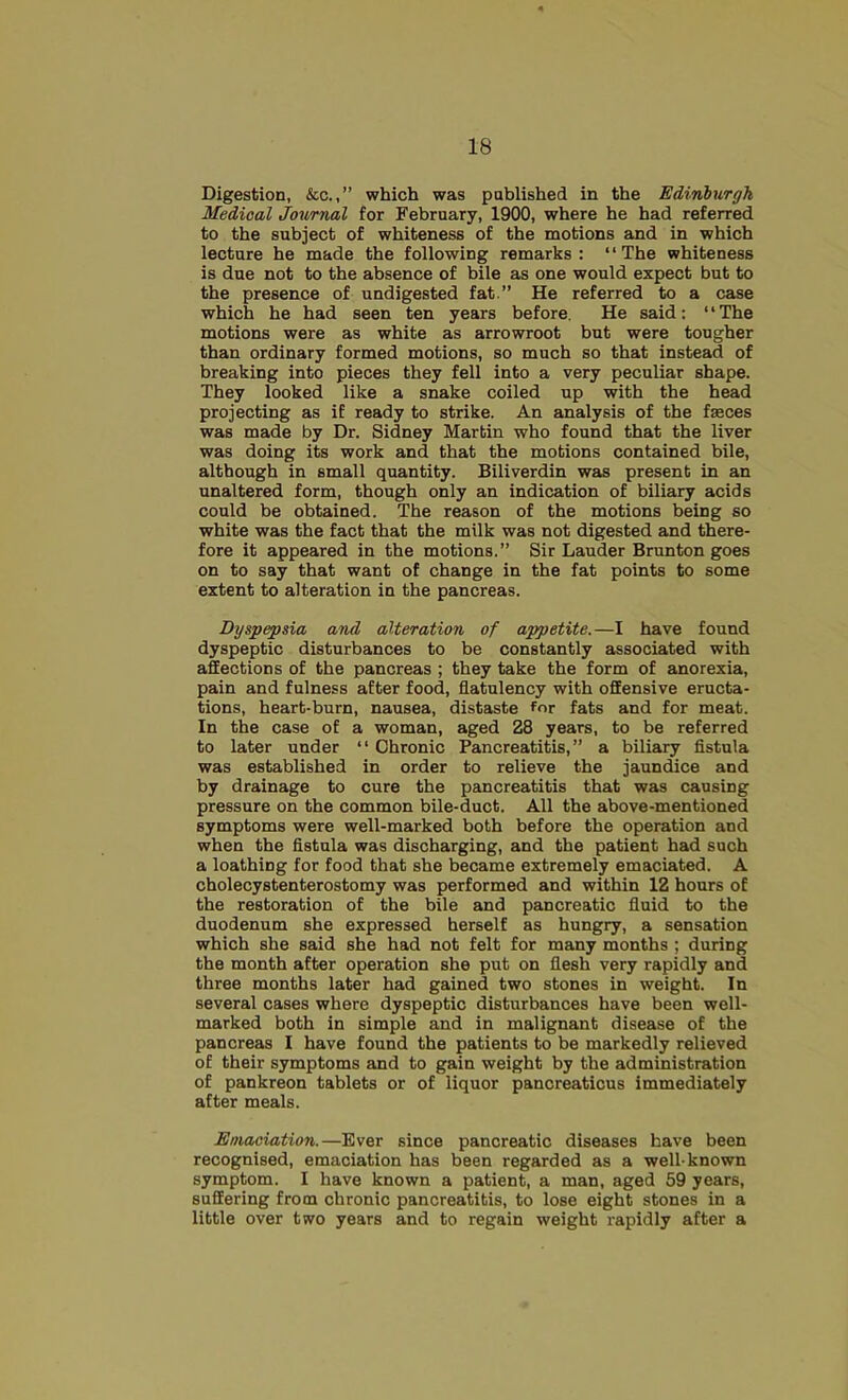 Digestion, &c.,” which was published in the Edinburgh Medical Journal for February, 1900, where he had referred to the subject of whiteness of the motions and in which lecture he made the following remarks: “The whiteness is due not to the absence of bile as one would expect but to the presence of undigested fat ” He referred to a case which he had seen ten years before. He said: “The motions were as white as arrowroot but were tougher than ordinary formed motions, so much so that instead of breaking into pieces they fell into a very peculiar shape. They looked like a snake coiled up with the bead projecting as if ready to strike. An analysis of the faeces was made by Dr. Sidney Martin who found that the liver was doing its work and that the motions contained bile, although in small quantity. Biliverdin was present in an unaltered form, though only an indication of biliary acids could be obtained. The reason of the motions being so white was the fact that the milk was not digested and there- fore it appeared in the motions.” Sir Lauder Brunton goes on to say that want of change in the fat points to some extent to alteration in the pancreas. Dyspepsia and alteration of appetite.—I have found dyspeptic disturbances to be constantly associated with affections of the pancreas ; they take the form of anorexia, pain and fulness after food, flatulency with offensive eructa- tions, heart-burn, nausea, distaste for fats and for meat. In the case of a woman, aged 28 years, to be referred to later under “ Chronic Pancreatitis,” a biliary flstula was established in order to relieve the jaundice and by drainage to cure the pancreatitis that was causing pressure on the common bile-duct. All the above-mentioned symptoms were well-marked both before the operation and when the flstula was discharging, and the patient had such a loathing for food that she became extremely emaciated. A cholecystenterostomy was performed and within 12 hours of the restoration of the bile and pancreatic fluid to the duodenum she expressed herself as hungry, a sensation which she said she had not felt for many months ; during the month after operation she put on flesh very rapidly and three months later had gained two stones in weight. In several cases where dyspeptic disturbances have been well- marked both in simple and in malignant disease of the pancreas I have found the patients to be markedly relieved of their symptoms and to gain weight by the administration of pankreon tablets or of liquor pancreaticus immediately after meals. Emaciation.—Ever since pancreatic diseases have been recognised, emaciation has been regarded as a well-known symptom. I have known a patient, a man, aged 59 years, suffering from chronic pancreatitis, to lose eight stones in a little over two years and to regain weight rapidly after a