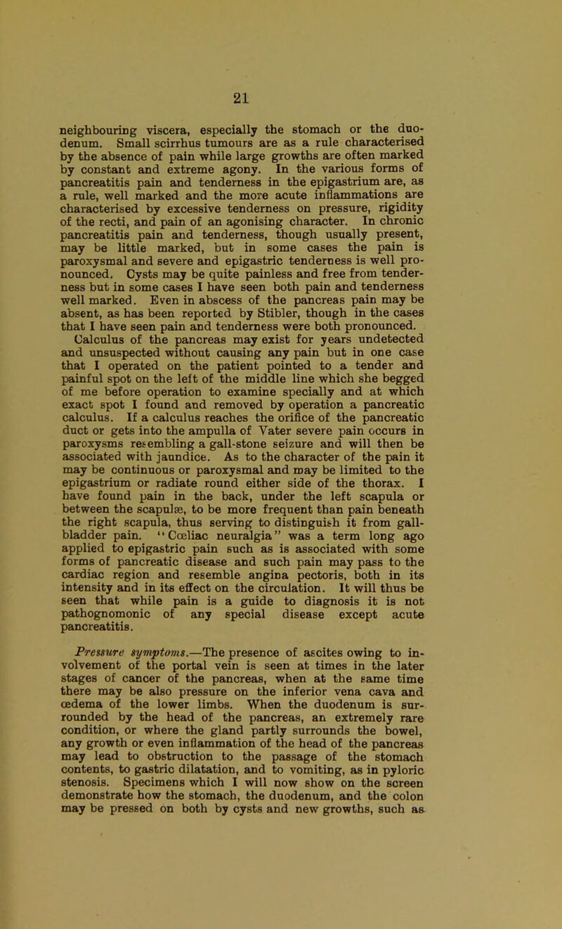 neighbouriDg viscera, especially the stomach or the duo- denum. Small scirrhus tumours are as a rule characterised by the absence of pain while large growths are often marked by constant and extreme agony. In the various forms of pancreatitis pain and tenderness in the epigastrium are, as a rule, well marked and the more acute inflammations are characterised by excessive tenderness on pressure, rigidity of the recti, and pain of an agonising character. In chronic pancreatitis pain and tenderness, though usually present, may be little marked, but in some cases the pain is paroxysmal and severe and epigastric tenderness is well pro- nounced, Cysts may be quite painless and free from tender- ness but in some cases I have seen both pain and tenderness well marked. Even in abscess of the pancreas pain may be absent, as has been reported by Stibler, though in the cases that I have seen pain and tenderness were both pronounced. Calculus of the pancreas may exist for years undetected and unsuspected without causing any pain but in one case that I operated on the patient pointed to a tender and painful spot on the left of the middle line which she begged of me before operation to examine specially and at which exact spot I found and removed by operation a pancreatic calculus. If a calculus reaches the orifice of the pancreatic duct or gets into the ampulla of Vater severe pain occurs in paroxysms refembling a gall-stone seizure and will then be associated with jaundice. As to the character of the pain it may be continuous or paroxysmal and may be limited to the epigastrium or radiate round either side of the thorax. I have found pain in the back, under the left scapula or between the scapulae, to be more frequent than pain beneath the right scapula, thus serving to distinguish it from gall- bladder pain. “Coeliac neuralgia” was a term long ago applied to epigastric pain such as is associated with some forms of pancreatic disease and such pain may pass to the cardiac region and resemble angina pectoris, both in its intensity and in its effect on the circulation. It will thus be seen that while pain is a guide to diagnosis it is not pathognomonic of any special disease except acute pancreatitis. Presiure iymptoms.—The presence of ascites owing to in- volvement of the portal vein is seen at times in the later stages of cancer of the pancreas, when at the same time there may be also pressure on the inferior vena cava and oedema of the lower limbs. When the duodenum is sur- rounded by the head of the pancreas, an extremely rare condition, or where the gland partly surrounds the bowel, any growth or even inflammation of the head of the pancreas may lead to obstruction to the passage of the stomach contents, to gastric dilatation, and to vomiting, as in pyloric stenosis. Specimens which I will now show on the screen demonstrate how the stomach, the duodenum, and the colon may be pressed on both by cysts and new growths, such as