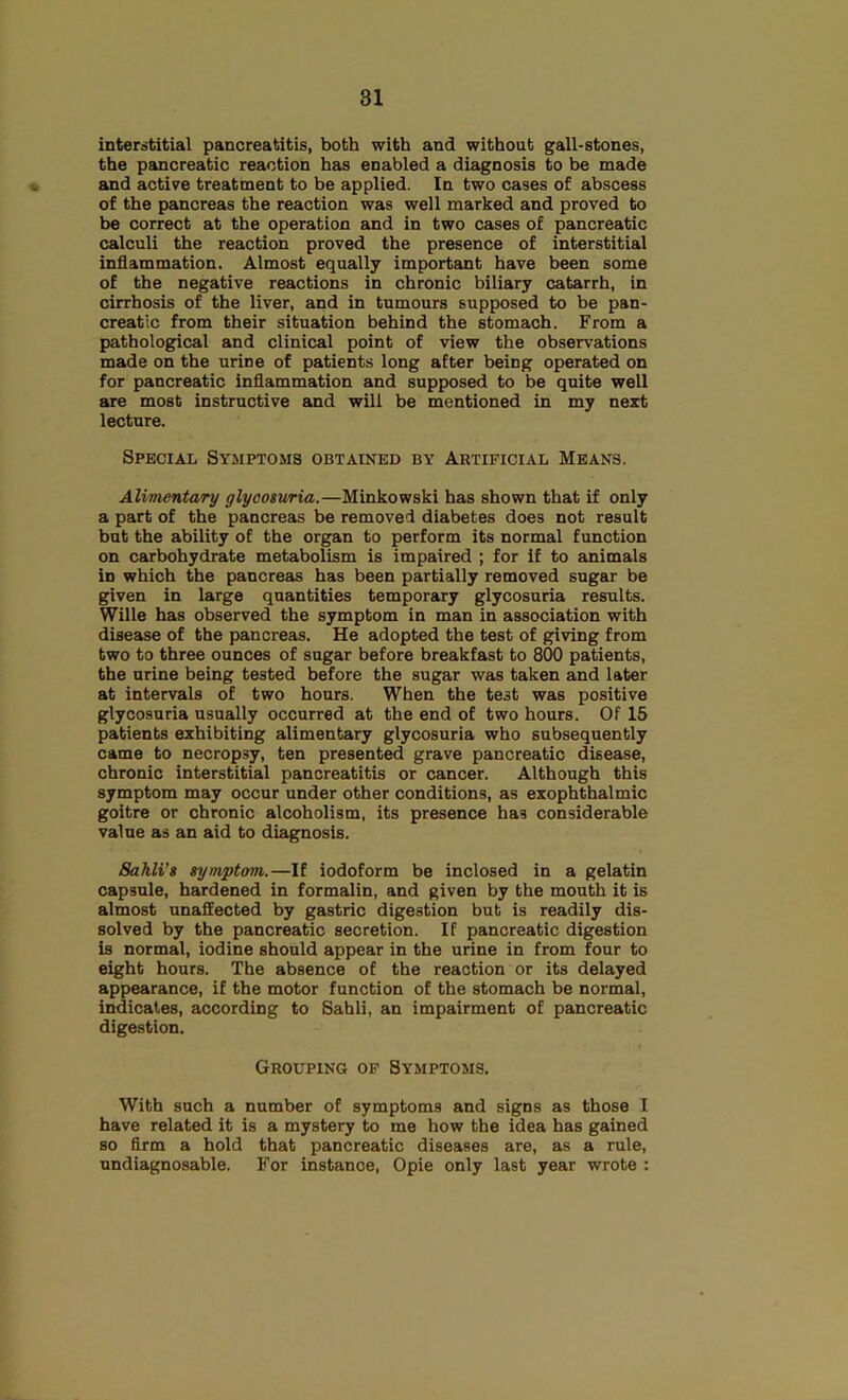 interstitial pancreatitis, both with and without gall-stones, the pancreatic reaction has enabled a diagnosis to be made and active treatment to be applied. In two cases of abscess of the pancreas the reaction was well marked and proved to be correct at the operation and in two cases of pancreatic calculi the reaction proved the presence of interstitial inflammation. Almost equally important have been some of the negative reactions in chronic biliary catarrh, in cirrhosis of the liver, and in tumours supposed to be pan- creatic from their situation behind the stomach. From a pathological and clinical point of view the observations made on the urine of patients long after being operated on for pancreatic inflammation and supposed to be quite well are most instructive and will be mentioned in my next lecture. Special Symptoms obtained by Artificial Means. Alimentary glycoswia.—Minkowski has shown that if only a part of the pancreas be removed diabetes does not result but the ability of the organ to perform its normal function on carbohydrate metabolism is impaired ; for if to animals in which the pancreas has been partially removed sugar be given in large quantities temporary glycosuria results. Wille has observed the symptom in man in association with disease of the pancreas. He adopted the test of giving from two to three ounces of sugar before breakfast to 800 patients, the urine being tested before the sugar was taken and later at intervals of two hours. When the test was positive glycosuria usually occurred at the end of two hours. Of 15 patients exhibiting alimentary glycosuria who subsequently came to necropsy, ten presented grave pancreatic disease, chronic interstitial pancreatitis or cancer. Although this symptom may occur under other conditions, as exophthalmic goitre or chronic alcoholism, its presence has considerable value as an aid to diagnosis. Sahli’g symptom.—If iodoform be inclosed in a gelatin capsule, hardened in formalin, and given by the mouth it is almost unaffected by gastric digestion but is readily dis- solved by the pancreatic secretion. If pancreatic digestion is normal, iodine should appear in the urine in from four to eight hours. The absence of the reaction or its delayed appearance, if the motor function of the stomach be normal, indicates, according to Sahli, an impairment of pancreatic digestion. Grouping op Symptoms. With such a number of symptoms and signs as those I have related it is a mystery to me how the idea has gained so firm a hold that pancreatic diseases are, as a rule, undiagnosable. For instance, Opie only last year wrote :
