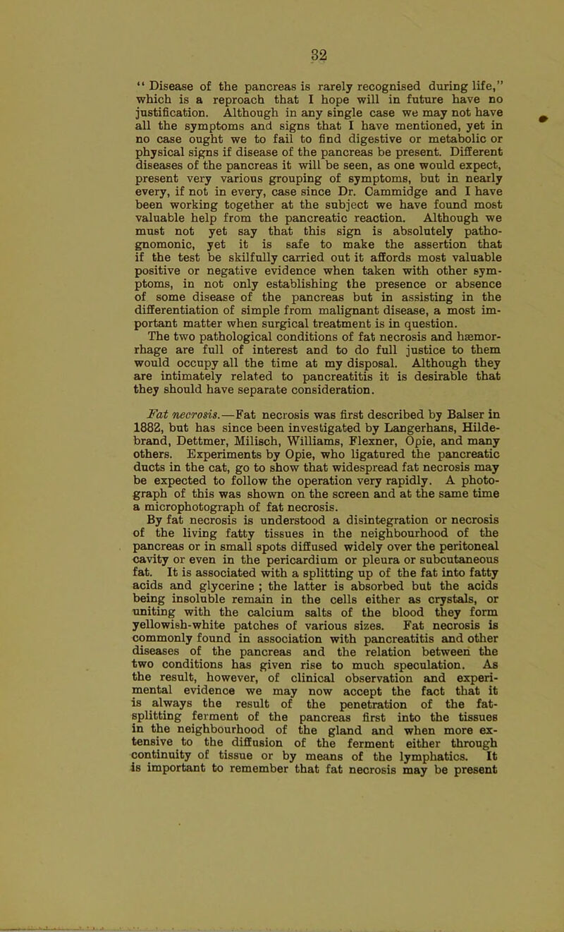 “ Disease of the pancreas is rarely recognised during life,” which is a reproach that I hope will in future have no justification. Although in any single case we may not have all the symptoms and signs that I have mentioned, yet in no case ought we to fail to find digestive or metabolic or physical signs if disease of the pancreas be present. Different diseases of the pancreas it will be seen, as one would expect, present very various grouping of symptoms, but in nearly every, if not in every, case since Dr. Cammidge and I have been working together at the subject we have found most valuable help from the pancreatic reaction. Although we must not yet say that this sign is absolutely patho- gnomonic, yet it is safe to make the assertion that if the test be skilfully carried out it affords most valuable positive or negative evidence when taken with other sym- ptoms, in not only establishing the presence or absence of some disease of the pancreas but in assisting in the differentiation of simple from malignant disease, a most im- portant matter when surgical treatment is in question. The two pathological conditions of fat necrosis and haemor- rhage are full of interest and to do full justice to them would occupy all the time at my disposal. Although they are intimately related to pancreatitis it is desirable that they should have separate consideration. Fat necrosis.—Fat necrosis was first described by Balser in 1882, but has since been investigated by Langerhans, Hilde- brand, Dettmer, Milisch, Williams, Flexner, Opie, and many others. Experiments by Opie, who ligatured the pancreatic ducts in the cat, go to show that widespread fat necrosis may be expected to follow the operation very rapidly. A photo- graph of this was shown on the screen and at the same time a microphotograph of fat necrosis. By fat necrosis is understood a disintegration or necrosis of the living fatty tissues in the neighbourhood of the pancreas or in small spots diffused widely over the peritoneal cavity or even in the pericardium or pleura or subcutaneous fat. It is associated with a splitting up of the fat into fatty acids and glycerine ; the latter is absorbed but the acids being insoluble remain in the cells either as crystals, or uniting with the calcium salts of the blood they form yellowish-white patches of various sizes. Fat necrosis is commonly found in association with pancreatitis and other diseases of the pancreas and the relation between the two conditions has given rise to much speculation. As the result, however, of clinical observation and experi- mental evidence we may now accept the fact that it is always the result of the penetration of the fat- splitting ferment of the pancreas first into the tissues in the neighbourhood of the gland and when more ex- tensive to the diffusion of the ferment either through continuity of tissue or by means of the lymphatics. It is important to remember that fat necrosis may be present