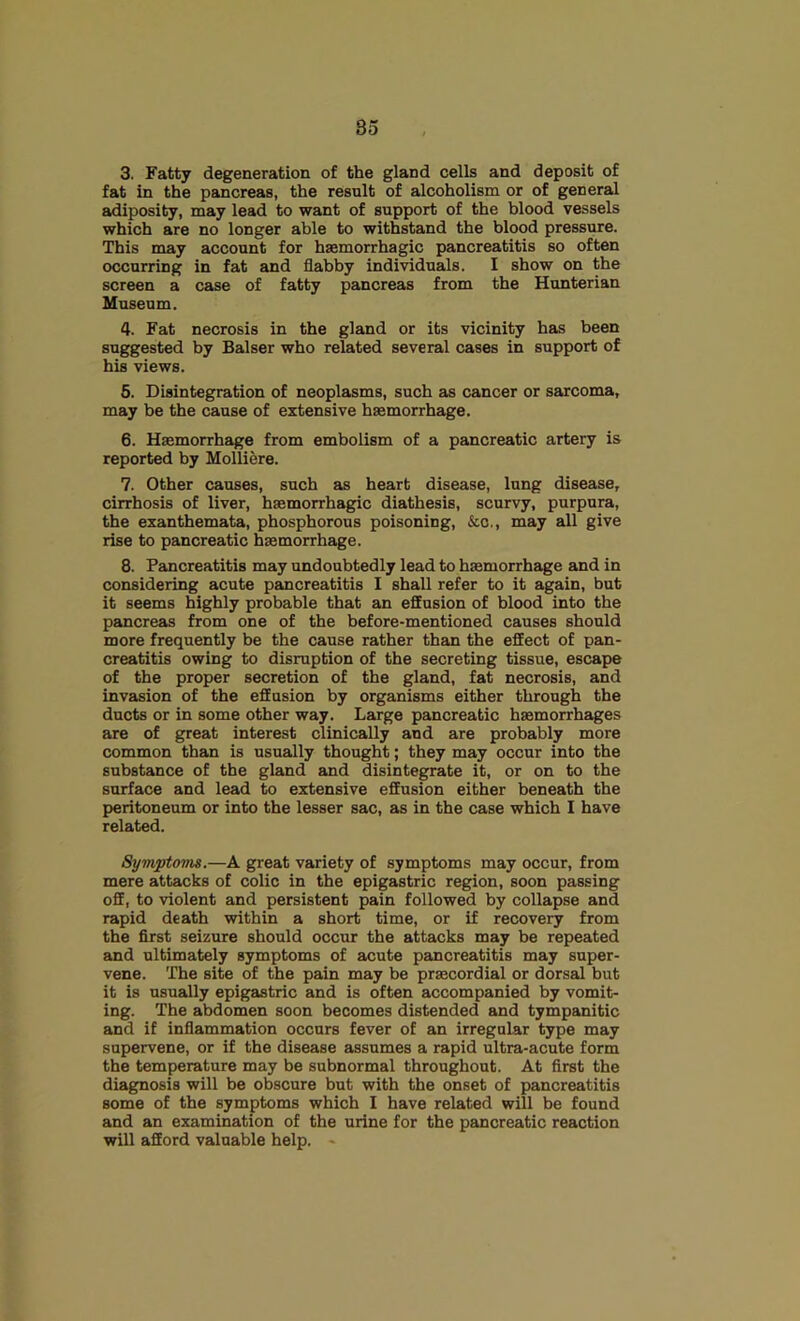 3. Fatty degeneration of the gland cells and deposit of fat in the pancreas, the result of alcoholism or of general adiposity, may lead to want of support of the blood vessels which are no longer able to withstand the blood pressure. This may account for hsemorrhagic pancreatitis so often occurring in fat and flabby individuals. I show on the screen a case of fatty pancreas from the Hunterian Museum. 4. Fat necrosis in the gland or its vicinity has been suggested by Balser who related several cases in support of his views. 5. Disintegration of neoplasms, such as cancer or sarcoma, may be the cause of extensive haemorrhage. 6. Haemorrhage from embolism of a pancreatic artery is reported by Molliere. 7. Other causes, such as heart disease, lung disease, cirrhosis of liver, haemorrhagic diathesis, scurvy, purpura, the exanthemata, phosphorous poisoning, &o., may all give rise to pancreatic haemorrhage. 8. Pancreatitis may undoubtedly lead to haemorrhage and in considering acute pancreatitis I shall refer to it again, but it seems highly probable that an effusion of blood into the pancreas from one of the before-mentioned causes should more frequently be the cause rather than the effect of pan- creatitis owing to disruption of the secreting tissue, escape of the proper secretion of the gland, fat necrosis, and invasion of the effusion by organisms either through the ducts or in some other way. Large pancreatic haemorrhages are of great interest clinically and are probably more common than is usually thought; they may occur into the substance of the gland and disintegrate it, or on to the surface and lead to extensive effusion either beneath the peritoneum or into the lesser sac, as in the case which I have related. Symptoms.—A great variety of symptoms may occur, from mere attacks of colic in the epigastric region, soon passing off, to violent and persistent pain followed by collapse and rapid death within a short time, or if recovery from the first seizure should occur the attacks may be repeated and ultimately symptoms of acute pancreatitis may super- vene. The site of the pain may be prsecordial or dorsal but it is usually epigastric and is often accompanied by vomit- ing. The abdomen soon becomes distended and tympanitic and if inflammation occurs fever of an irregular type may supervene, or if the disease assumes a rapid ultra-acute form the temperature may be subnormal throughout. At first the diagnosis will be obscure but with the onset of pancreatitis some of the symptoms which I have related will be found and an examination of the urine for the pancreatic reaction will afford valuable help. -