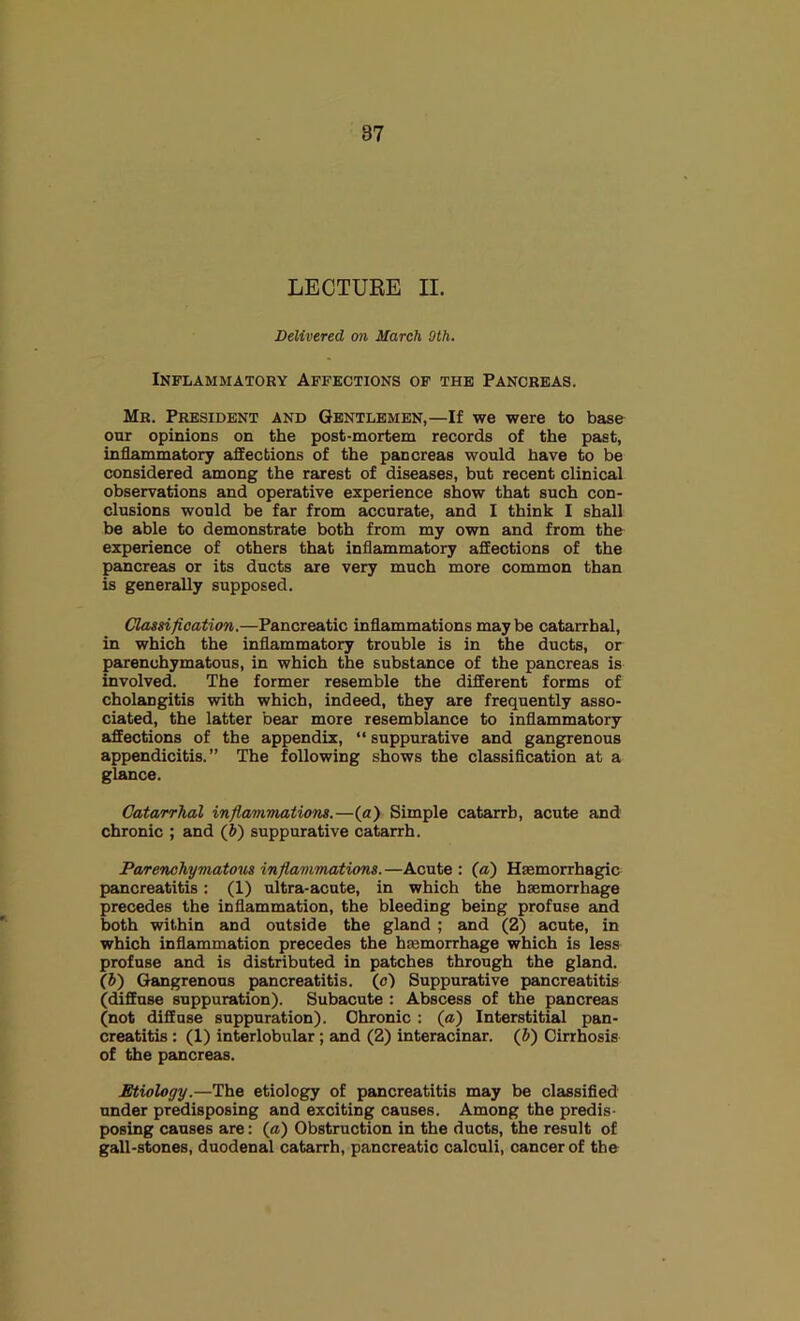 LECTURE II. Delivered on March 9th. Inflammatory Affections of the Pancreas. Mr. President and Gentlemen,—If we were to base our opinions on the post-mortem records of the past, inflammatory affections of the pancreas would have to be considered among the rarest of diseases, but recent clinical observations and operative experience show that such con- clusions would be far from accurate, and 1 think I shall be able to demonstrate both from my own and from the experience of others that inflammatory affections of the pancreas or its ducts are very much more common than is generally supposed. Classification.—Pancreatic inflammations maybe catarrhal, in which the inflammatory trouble is in the ducts, or parenchymatous, in which the substance of the pancreas is involved. The former resemble the different forms of cholangitis with which, indeed, they are frequently asso- ciated, the latter bear more resemblance to inflammatory affections of the appendix, “ suppurative and gangrenous appendicitis.” The following shows the classiflcation at a glance. Catarrhal inflanvmations.—(a) Simple catarrh, acute and chronic ; and (6) suppurative catarrh. Parenchymatotts infiammations.—Acute: (a) Haemorrhagic pancreatitis: (1) ultra-acute, in which the haemorrhage precedes the inflammation, the bleeding being profuse and both within and outside the gland ; and (2) acute, in which inflammation precedes the haemorrhage which is less profuse and is distributed in patches through the gland. (b) Gangrenous pancreatitis, (o) Suppurative pancreatitis (diffuse suppuration). Subacute : Abscess of the pancreas (not diffuse suppuration). Chronic : (a) Interstitial pan- creatitis : (1) interlobular; and (2) interacinar. (J) Cirrhosis of the pancreas. Etiology.—The etiology of pancreatitis may be classified under predisposing and exciting causes. Among the predis- posing causes are: (a) Obstruction in the ducts, the result of gall-stones, duodenal catarrh, pancreatic calculi, cancer of the