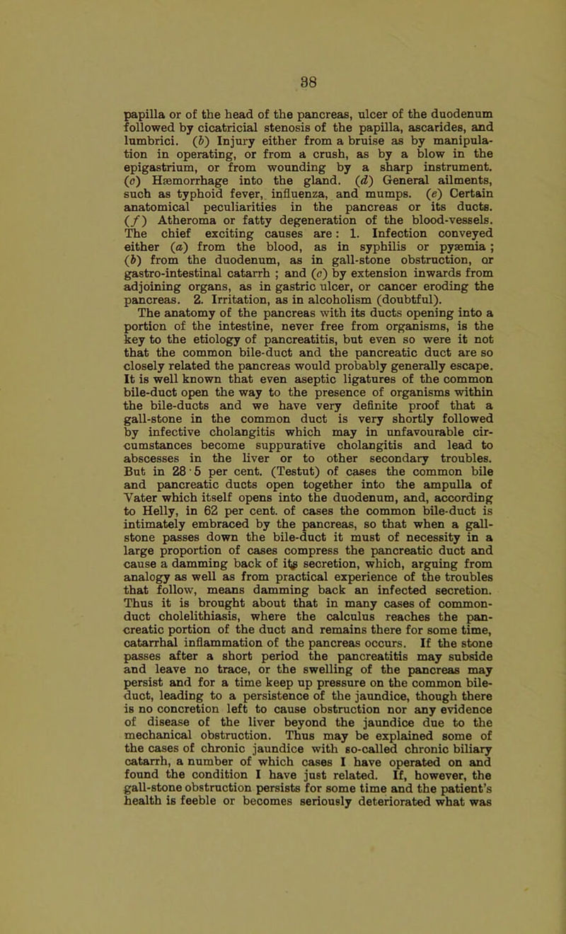 papilla or of the head of the pancreas, ulcer of the duodenum followed by cicatricial stenosis of the papilla, ascarides, and lumbrici. (&) Injury either from a bruise as by manipula- tion in operating, or from a crush, as by a blow in the epigastrium, or from wounding by a sharp instrument, (o) Hfemorrhage into the gl^d. (d) General ailments, such as typhoid fever, influenza, and mumps, (e) Certain anatomical peculiarities in the pancreas or its ducts. (/) Atheroma or fatty degeneration of the blood-vessels. The chief exciting causes are: 1. Infection conveyed either (a) from the blood, as in syphilis or pyaemia; (b) from the duodenum, as in gall-stone obstruction, or gastro-intestinal catarrh ; and (o) by extension inwards from adjoining organs, as in gastric ulcer, or cancer eroding the pancreas. 2. Irritation, as in alcoholism (doubtful). The anatomy of the pancreas with its ducts opening into a portion of the intestine, never free from organisms, is the key to the etiology of pancreatitis, but even so were it not that the common bile-duct and the pancreatic duct are so closely related the pancreas would probably generally escape. It is well known that even aseptic ligatures of the common bile-duct open the way to the presence of organisms within the bile-ducts and we have very definite proof that a gall-stone in the common duct is very shortly followed by infective cholangitis which may in unfavourable cir- cumstances become suppurative cholangitis and lead to abscesses in the liver or to other secondary troubles. But in 28 • 5 per cent. (Testut) of cases the common bile and pancreatic ducts open together into the ampulla of Vater which itself opens into the duodenum, and, according to Helly, in 62 per cent, of cases the common bile-duct is intimately embraced by the pancreas, so that when a gall- stone passes down the bile-duct it must of necessity in a large proportion of cases compress the pancreatic duct and cause a damming back of it^ secretion, which, arguing from analogy as well as from practical experience of the troubles that follow, means damming back an infected secretion. Thus it is brought about that in many cases of common- duct cholelithiasis, where the calculus reaches the pan- creatic portion of the duct and remains there for some time, catarrhal inflammation of the pancreas occurs. If the stone passes after a short period the pancreatitis may subside and leave no trace, or the swelling of the pancreas may persist and for a time keep up pressure on the common bile- duct, leading to a persistence of the jaundice, though there is no concretion left to cause obstruction nor any evidence of disease of the liver beyond the jaundice due to the mechanical obstruction. Thus may be explained some of the cases of chronic jaundice with so-called chronic biliary catarrh, a number of which cases I have operated on and found the condition I have just related. If, however, the gall-stone obstruction persists for some time and the patient’s health is feeble or becomes seriously deteriorated what was