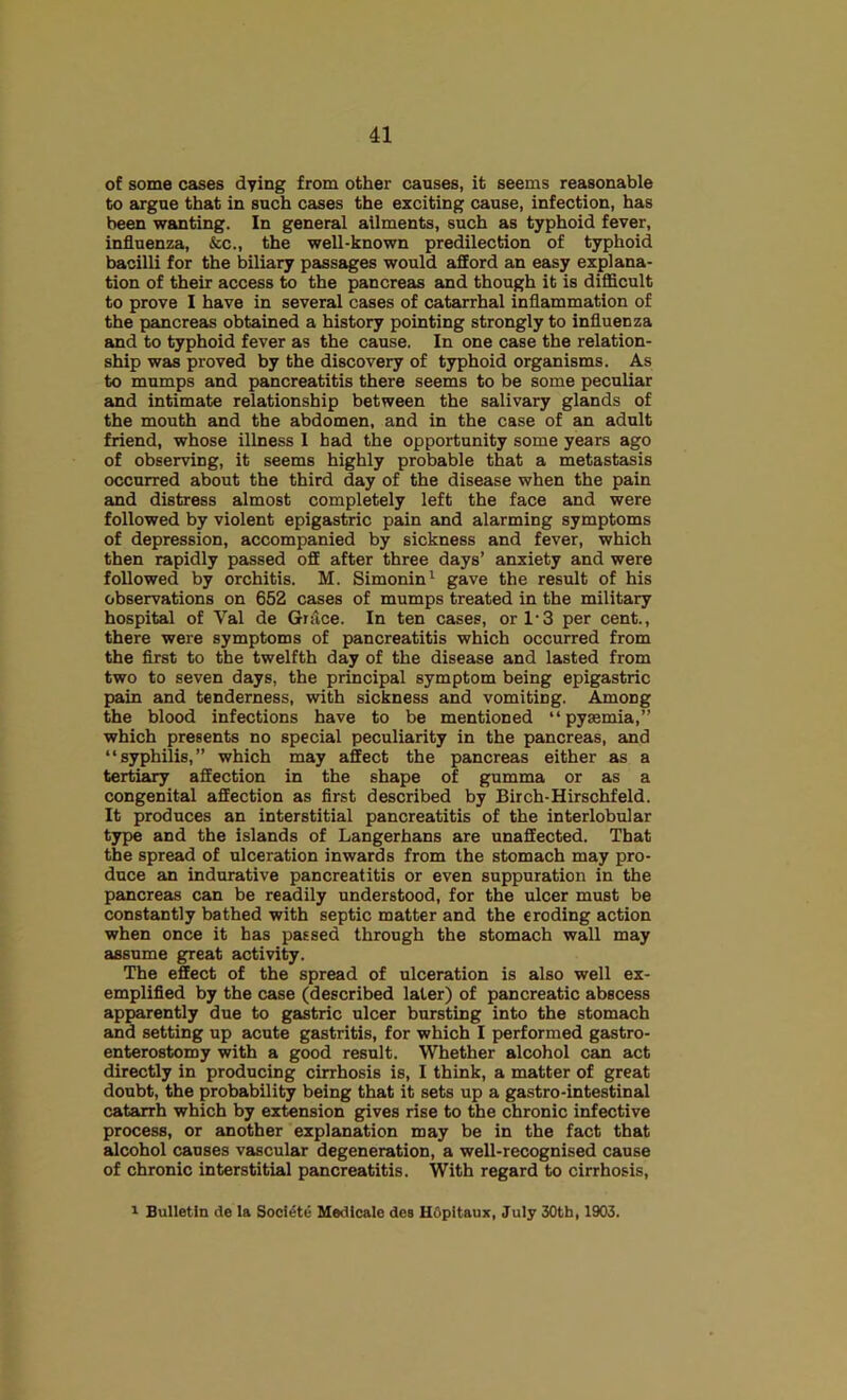 of some cases dying from other causes, it seems reasonable to argne that in such cases the exciting cause, infection, has been wanting. In general ailments, such as typhoid fever, influenza, &c., the well-known predilection of typhoid bacilli for the biliary passages would afford an easy explana- tion of their access to the pancreas and though it is difficult to prove I have in several cases of catarrhal inflammation of the pancreas obtained a history pointing strongly to influenza and to typhoid fever as the cause. In one case the relation- ship was proved by the discovery of typhoid organisms. As to mumps and pancreatitis there seems to be some peculiar and intimate relationship between the salivary glands of the mouth and the abdomen, and in the case of an adult friend, whose illness 1 had the opportunity some years ago of observing, it seems highly probable that a metastasis occurred about the third day of the disease when the pain and distress almost completely left the face and were followed by violent epigastric pain and alarming symptoms of depression, accompanied by sickness and fever, which then rapidly passed off after three days’ anxiety and were followed by orchitis. M. Simonin^ gave the result of his observations on 652 cases of mumps treated in the military hospital of Val de Grace. In ten cases, or 1-3 per cent., there were symptoms of pancreatitis which occurred from the flrst to the twelfth day of the disease and lasted from two to seven days, the principal symptom being epigastric pain and tenderness, with sickness and vomiting. Among the blood infections have to be mentioned “pyaemia,” which presents no special peculiarity in the pancreas, and “syphilis,” which may affect the pancreas either as a tertiary affection in the shape of gumma or as a congenital affection as first described by Birch-Hirschfeld. It produces an interstitial pancreatitis of the interlobular type and the islands of Langerhans are unaffected. That the spread of ulceration inwards from the stomach may pro- duce an indurative pancreatitis or even suppuration in the pancreas can be readily understood, for the ulcer must be constantly bathed with septic matter and the eroding action when once it has passed through the stomach wall may assume great activity. The effect of the spread of ulceration is also well ex- emplified by the case (described later) of pancreatic abscess apparently due to gastric ulcer bursting into the stomach and setting up acute gastritis, for which I performed gastro- enterostomy with a good result. Whether alcohol can act directly in producing cirrhosis is, I think, a matter of great doubt, the probability being that it sets up a gastro-intestinal catarrh which by extension gives rise to the chronic infective process, or another explanation may be in the fact that alcohol causes vascular degeneration, a well-recognised cause of chronic interstitial pancreatitis. With regard to cirrhosis, 1 Bulletin de la Socl^te Medicale des HOpitaux, July 30th, 1903.