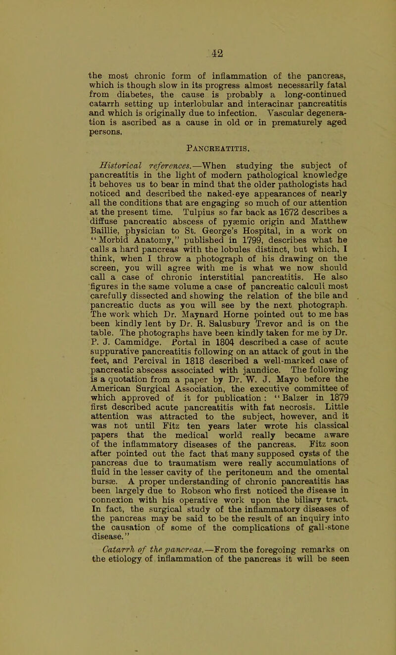 the most chronic form of inflammation of the pancreas, which is though slow in its progress almost necessarily fatal from diabetes, the cause is probably a long-continued catarrh setting up interlobular and interacinar pancreatitis and which is originally due to infection. Vascular degenera- tion is ascribed as a cause in old or in prematurely aged persons. Pancreatitis. Historical references.—When studying the subject of pancreatitis in the light of modern pathological knowledge it behoves us to bear in mind that the older pathologists had noticed and described the naked-eye appearances of nearly all the conditions that are engaging so much of our attention at the present time. Tulpius so far back as 1672 describes a diffuse pancreatic abscess of pyaemic origin and Matthew Baillie, physician to St. George’s Hospital, in a work on “Morbid Anatomy,” published in 1799, describes what he calls a hard pancreas with the lobules distinct, but which, I think, when I throw a photograph of his drawing on the screen, you will agree with me is what we now should call a case of chronic interstitial pancreatitis. He also figures in the same volume a case of pancreatic calculi most carefully dissected and showing the relation of the bile and pancreatic ducts as you will see by the next photograph. The work which Dr. Maynard Horne pointed out to me has been kindly lent by Dr. R. Salusbury Trevor and is on the table. The photographs have been kindly taken for me by Dr. P. J. Cammidge. Portal in 1804 described a case of acute suppurative pancreatitis following on an attack of gout in the feet, and Percival in 1818 described a well-marked case of pancreatic abscess associated with jaundice. The following is a quotation from a paper by Dr. W. J. Mayo before the American Surgical Association, the executive committee of which approved of it for publication : ‘ ‘ Balzer in 1879 first described acute pancreatitis with fat necrosis. Little attention was attracted to the subject, however, and it was not until Fitz ten years later wrote his classical papers that the medical world really became aware of the inflammatory diseases of the pancreas. Fitz soon after pointed out the fact that many supposed cysts of the pancreas due to traumatism were really accumulations of fluid in the lesser cavity of the peritoneum and the omental bursas. A proper understanding of chronic pancreatitis has been largely due to Robson who first noticed the disease in connexion with his operative work upon the biliary tract. In fact, the surgical study of the inflammatory diseases of the pancreas may be said to be the result of an inquiry into the causation of some of the complications of g^ll-stone disease.” Catarrh of the pancreas.—From the foregoing remarks on the etiology of inflammation of the pancreas it will be seen