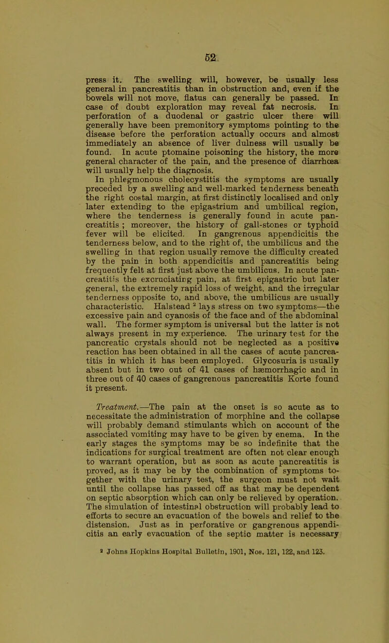 press it. The swelling will, however, be usually less general in pancreatitis than in obstruction and, even if the bowels will not move, flatus can generally be passed. In case of doubt exploration may reveal fat necrosis. In perforation of a duodenal or gastric ulcer there will generally have been premonitory symptoms pointing to the disease before the perforation actually occurs and almost immediately an absence of liver dulness will usually be found. In acute ptomaine poisoning the history, the more general character of the pain, and the presence of diarrhoea will usually help the diagnosis. In phlegmonous cholecystitis the symptoms are usually preceded by a swelling and well-marked tenderness beneath the right costal margin, at first distinctly localised and only later extending to the epigastrium and umbilical region, where the tenderness is generally found in acute pan- creatitis ; moreover, the history of gall-stones or typhoid fever will be elicited. In gangrenous appendicitis the tenderness below, and to the right of, the umbilicus and the swelling in that region usually remove the difficulty created by the pain in both appendicitis and pancreatitis being frequently felt at first just above the umbilicus. In acute pan- creatitis the excruciating pain, at first epigastric but later general, the extremely rapid loss of weight, and the irregular tenderness opposite to, and above, the umbilicus are usually characteristic. Halstead ^ laj s stress on two symptoms—the excessive pain and cyanosis of the face and of the abdominal wall. The former symptom is universal but the latter is not always present in my experience. The urinary test for the pancreatic crystals should not be neglected as a positive reaction has been obtained in all the cases of acute pancrea- titis in which it has been employed. Glycosuria is usually absent but in two out of 41 cases of haemorrhagic and in three out of 40 cases of gangrenous pancreatitis Korte formd it present. Treatment.—The pain at the onset is so acute as to necessitate the administration of morphine and the collapse will probably demand stimulants which on account of the associated vomiting may have to be given by enema. In the early stages the symptoms may be so indefinite that the indications for surgical treatment are often not clear enough to warrant operation, but as soon as acute pancreatitis is proved, as it may be by the combination of symptoms to- gether with the urinary test, the surgeon must not wait until the collapse has passed off as that may be dependent on septic absorption which can only be relieved by operation. The simulation of intestinal obstruction will probably lead to efforts to secure an evacuation of the bowels and relief to the distension. Just as in perforative or gangrenous appendi- citis an early evacuation of the septic matter is necessary > Johns Hopkins Hospital Bulletin, 1901, Nos. 121, 122, and 123.