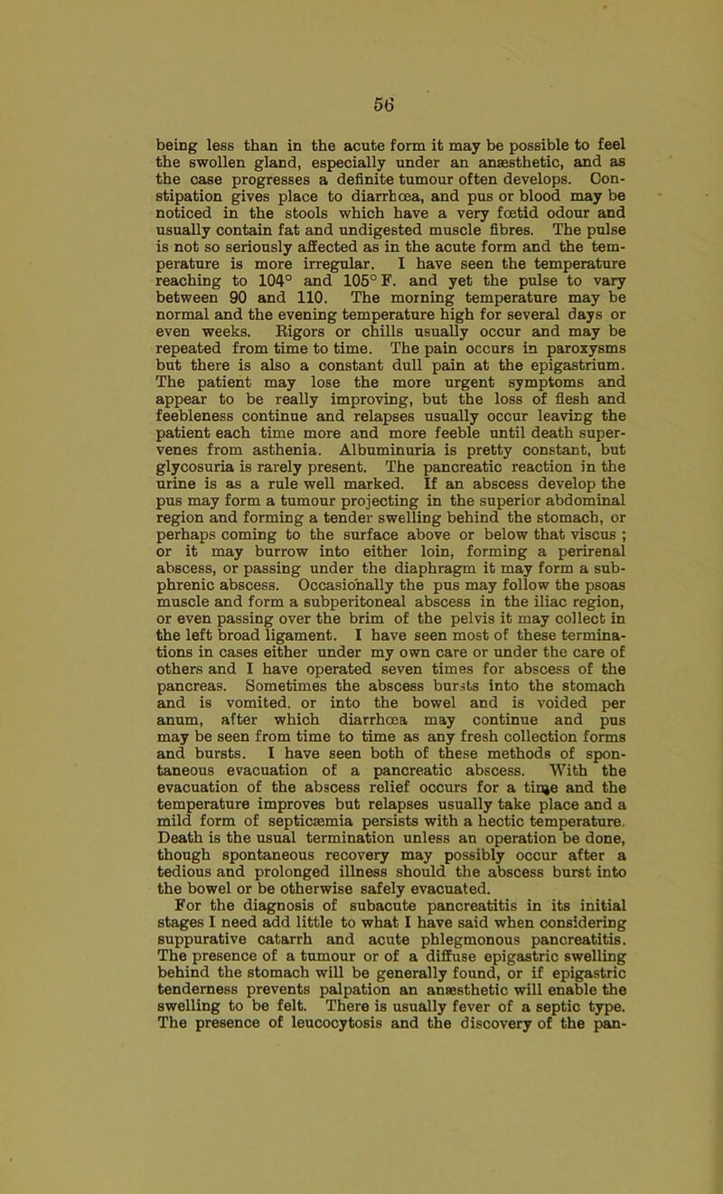 being less than in the acute form it may be possible to feel the swollen gland, especially under an anaesthetic, and as the case progresses a definite tumour often develops. Con- stipation gives place to diarrhoea, and pus or blood may be noticed in the stools which have a very foetid odour and usually contain fat and undigested muscle fibres. The pulse is not so seriously affected as in the acute form and the tem- perature is more irregular. I have seen the temperature reaching to 104° and 105° F. and yet the pulse to vary between 90 and 110. The morning temperature may be normal and the evening temperature high for several days or even weeks. Rigors or chills usually occur and may be repeated from time to time. The pain occurs in paroxysms but there is also a constant dull pain at the epigastrium. The patient may lose the more urgent symptoms and appear to be really improving, but the loss of flesh and feebleness continue and relapses usually occur leaving the patient each time more and more feeble until death super- venes from asthenia. Albuminuria is pretty constant, but glycosuria is rarely present. The pancreatic reaction in the urine is as a rule well marked. If an abscess develop the pus may form a tumour projecting in the superior abdominal region and forming a tender swelling behind the stomach, or perhaps coming to the surface above or below that viscus ; or it may burrow into either loin, forming a perirenal abscess, or passing under the diaphragm it may form a sub- phrenic abscess. Occasionally the pus may follow the psoas muscle and form a subperitoneal abscess in the iliac region, or even passing over the brim of the pelvis it may collect in the left broad ligament. I have seen most of these termina- tions in cases either under my own care or under the care of others and I have operated seven times for abscess of the pancreas. Sometimes the abscess bursts into the stomach and is vomited, or into the bowel and is voided per anum, after which diarrhoea may continue and pus may be seen from time to time as any fresh collection forms and bursts. I have seen both of these methods of spon- taneous evacuation of a pancreatic abscess. With the evacuation of the abscess relief occurs for a tinje and the temperature improves but relapses usually take place and a mild form of septicaemia persists with a hectic temperature. Death is the usual termination unless an operation be done, though spontaneous recovery may possibly occur after a tedious and prolonged illness should the abscess burst into the bowel or be otherwise safely evacuated. For the diagnosis of subacute pancreatitis in its initial stages I need add little to what I have said when considering suppurative catarrh and acute phlegmonous pancreatitis. The presence of a tumour or of a diffuse epigastric swelling behind the stomach will be generally found, or if epigastric tenderness prevents palpation an ansesthetic will enable the swelling to be felt. There is usually fever of a septic type. The presence of leucocytosis and the discovery of the pan-