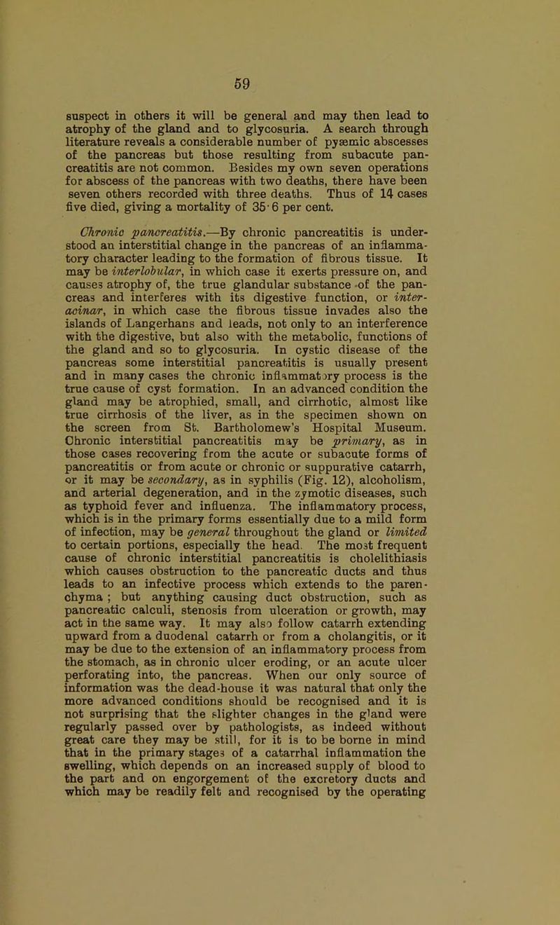 suspect in others it will be general and may then lead to atrophy of the gland and to glycosuria. A search through literature reveals a considerable number of pyaemic abscesses of the pancreas but those resulting from subacute pan- creatitis are not common. Besides my own seven operations for abscess of the pancreas with two deaths, there have been seven others recorded with three deaths. Thus of 14 cases five died, giving a mortality of 35 6 per cent. Chronic pancreatitis.—By chronic pancreatitis is under- stood an interstitial change in the pancreas of an inflamma- tory character leading to the formation of fibrous tissue. It may be interlobular, in which case it exerts pressure on, and causes atrophy of, the true glandular substance -of the pan- creas and interferes with its digestive function, or inter- aoinar, in which case the fibrous tissue invades also the islands of Langerhans and leads, not only to an interference with the digestive, but also with the metabolic, functions of the gland and so to glycosuria. In cystic disease of the pancreas some interstitial pancreatitis is usually present and in many cases the chronic inflammatory process is the true cause of cyst formation. In an advanced condition the gland may be atrophied, small, and cirrhotic, almost like true cirrhosis of the liver, as in the specimen shown on the screen from St. Bartholomew’s Hospital Museum. Chronic interstitial pancreatitis may be primary, as in those cases recovering from the acute or subacute forms of pancreatitis or from acute or chronic or suppurative catarrh, or it may be secondary, as in syphilis (Fig. 12), alcoholism, and arterial degeneration, and in the zymotic diseases, such as typhoid fever and influenza. The inflammatory process, which is in the primary forms essentially due to a mild form of infection, may be general throughout the gland or limited to certain portions, especially the head. The most frequent cause of chronic interstitial pancreatitis is cholelithiasis which causes obstruction to the pancreatic ducts and thus leads to an infective process which extends to the paren- chyma ; but anything causing duct obstruction, such as pancreatic calculi, stenosis from ulceration or growth, may act in the same way. It may also follow catarrh extending upward from a duodenal catarrh or from a cholangitis, or it may be due to the extension of an inflammatory process from the stomach, as in chronic ulcer eroding, or an acute ulcer perforating into, the pancreas. When our only source of information was the dead-house it was natural that only the more advanced conditions should be recognised and it is not surprising that the slighter changes in the gland were regularly passed over by pathologists, as indeed without great care they may be still, for it is to be borne in mind that in the primary stages of a catarrhal inflammation the swelling, which depends on an increased supply of blood to the part and on engorgement of the excretory ducts and which may be readily felt and recognised by the operating