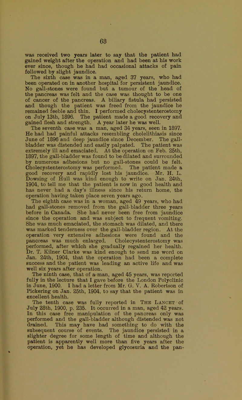 was received two years later to say that the patient had gained weight after the operation and had been at his work ever since, though he had had occasional attacks of pain followed by slight jaundice. The sixth case was in a man, aged 37 years, who had been operated on in another hospital for persistent jaundice. No gall-stones were found but a tumour of the head of the pancreas was felt and the case was thought to be one of cancer of the pancreas. A biliary fistula had persisted and though the patient was freed from the jaundice he remained feeble and thin. I performed cholecystenterostomy on July 13th, 1896. The patient made a good recovery and gained fiesh and strength. A year later he was well. The seventh case was a man, aged 34 years, seen in 1897. He had had painful attacks resembling cholelithiasis since June of 1896 and deep jaundice since December. The gall- bladder was distended and easily palpated. The patient was extremely ill and emaciated. At the operation on Feb. 26th, 1897, the gall-bladder was found to be dilated and surrounded by numerous adhesions but no gall-stones could be felt. Cholecystenterostomy was performed. The patient made a good recovery and rapidly lost his jaundice. Mr. H. L. Dowsing of Hull was kind enough to write on Jan. 24th, 1904, to tell me that the patient is now in good health and has never had a day’s illness since his return home, the operation having taken place seven years ago. The eighth case was in a woman, aged 49 years, who had had gall-stones removed from the gall-bladder three years before in Canada. She had never been free from jaundice since the operation and was subject to frequent vomiting. She was much emaciated, the stomach was dilated, and there was marked tenderness over the gall-bladder region. At the operation very extensive adhesions were found and the pancreas was much enlarged. Cholecystenterostomy was performed, after which she gradually regained her health. Dr. T. Kilner Clarke was kind enough to send me word on Jan. 24th, 1904, that the operation had been a complete success and the patient was leading an active life and was well six years after operation. The ninth case, that of a man, aged 45 years, was reported fully in the lecture that I gave before the London Polyclinic in June, 1900. I had a letter from Mr. G. V. A. Robertson of Pickering on Jan. 25th, 1904, to say that the patient was in excellent health. The tenth case was fully reported in The Lancet of July 28th, 1900, p. 236. It occurred in a man, aged 42 years. In this case free manipulation of the pancreas only was performed and the gall-bladder although distended was not drained. This may have had something to do with the subsequent course of events. The jaundice persisted in a slighter degree for some length of time and although the patient is apparently well more than five years after the operation, yet he has developed glycosuria and the pan-