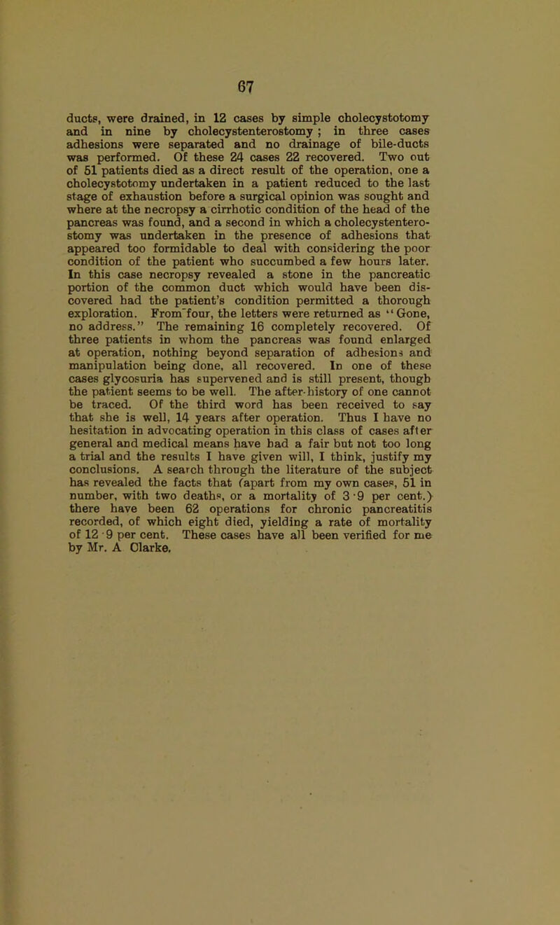 ducts, were drained, in 12 cases by simple cholecystotomy and in nine by cholecystenterostomy; in three cases adhesions were separated and no drainage of bile-ducts was performed. Of these 24 cases 22 recovered. Two out of 51 patients died as a direct result of the operation, one a cholecystotomy undertaken in a patient reduced to the last stage of exhaustion before a surgical opinion was sought and where at the necropsy a cirrhotic condition of the head of the pancreas was found, and a second in which a cholecystentero- stomy was undertaken in the presence of adhesions that appeared too formidable to deal with considering the poor condition of the patient who succumbed a few hours later. In this case necropsy revealed a stone in the pancreatic portion of the common duct which would have been dis- covered had the patient’s condition permitted a thorough exploration. From'four, the letters were returned as “Gone, no address.” The remaining 16 completely recovered. Of three patients in whom the pancreas was found enlarged at operation, nothing beyond separation of adhesions and manipulation being done, all recovered. In one of these cases glycosuria has supervened and is still present, though the patient seems to be well. The after-history of one cannot be traced. Of the third word has been received to say that she is well, 14 years after operation. Thus I have no hesitation in advocating operation in this class of cases after general and medical means have had a fair but not too long a trial and the results I have given will, I think, justify my conclusions. A search through the literature of the subject has revealed the facts that (apart from my own cases, 51 in number, with two deaths, or a mortality of 3‘9 per cent.) there have been 62 operations for chronic pancreatitis recorded, of which eight died, yielding a rate of mortality of 12 9 per cent. These cases have all been verified for me by Mr. A Clarke,