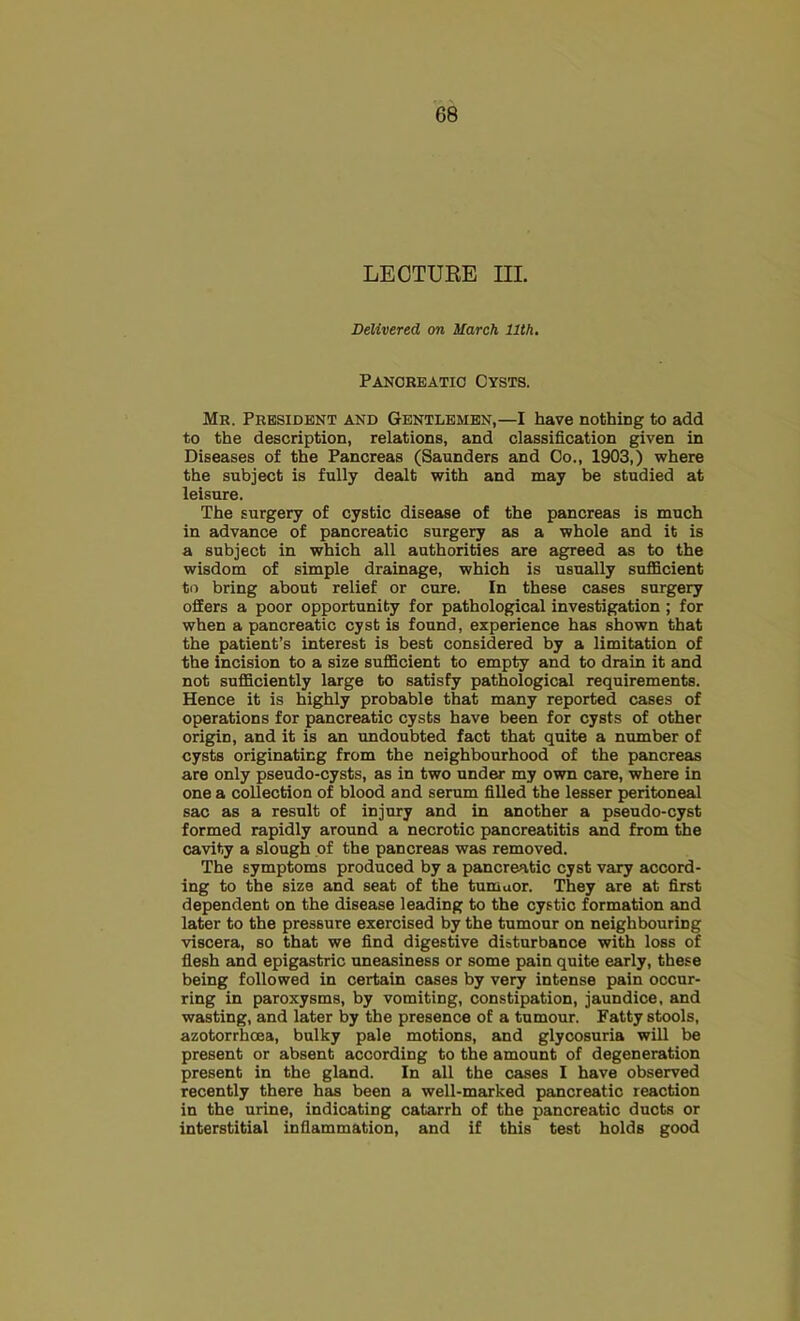 LECTUEE III. Delivered on March 11th, Panoreatio Cysts. Mr. President and Gentlemen,—I have nothing to add to the description, relations, and classification given in Diseases of the Pancreas (Saunders and Co., 1903,) where the subject is fully dealt with and may be studied at leisure. The surgery of cystic disease of the pancreas is much in advance of pancreatic surgery as a whole and it is a subject in which all authorities are agreed as to the wisdom of simple drainage, which is usually sufficient to bring about relief or cure. In these cases surgery offers a poor opportunity for pathological investigation; for when a pancreatic cyst is found, experience has shown that the patient’s interest is best considered by a limitation of the incision to a size sufficient to empty and to drain it and not sufficiently large to satisfy pathological requirements. Hence it is highly probable that many reported cases of operations for pancreatic cysts have been for cysts of other origin, and it is an undoubted fact that quite a number of cysts originating from the neighbourhood of the pancreas are only pseudo-cysts, as in two under my own care, where in one a collection of blood and serum filled the lesser peritoneal sac as a result of injury and in another a pseudo-cyst formed rapidly around a necrotic pancreatitis and from the cavity a slough of the pancreas was removed. The symptoms produced by a pancreatic cyst vary accord- ing to the size and seat of the tumaor. They are at first dependent on the disease leading to the cystic formation and later to the pressure exercised by the tumour on neighbouring viscera, so that we find digestive disturbance with loss of flesh and epigastric uneasiness or some pain quite early, these being followed in certain cases by very intense pain occur- ring in paroxysms, by vomiting, constipation, jaundice, and wasting, and later by the presence of a tumour. Fatty stools, azotorrhoea, bulky pale motions, and glycosuria will be present or absent according to the amount of degeneration present in the gland. In all the cases I have observed recently there has been a well-marked pancreatic reaction in the urine, indicating catarrh of the panoreatio ducts or interstitial inflammation, and if this test holds good