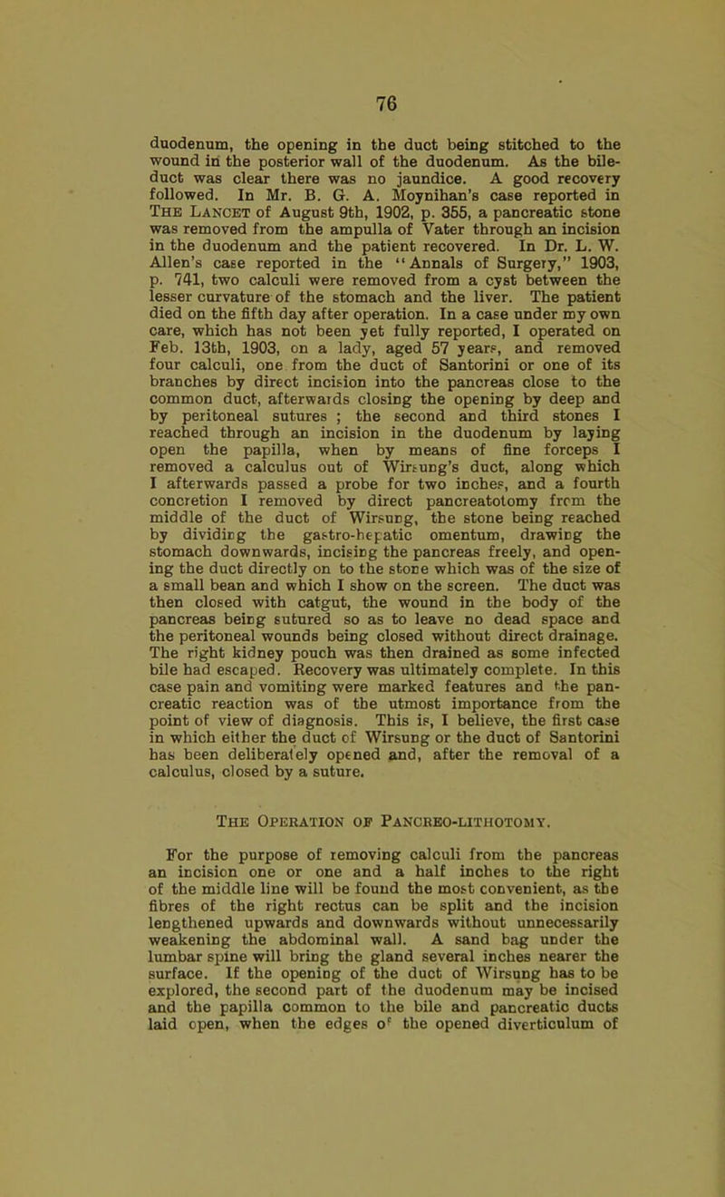 duodenum, the opening in the duct being stitched to the wound in the posterior wall of the duodenum. As the bile- duct was clear there was no jaundice. A good recovery followed. In Mr. B. G. A. Moynihan’s case reported in The Lancet of August 9th, 1902, p. 355, a pancreatic stone was removed from the ampulla of Vater through an incision in the duodenum and the patient recovered. In Dr. L. W. Allen’s case reported in the “Annals of Surgery,” 1903, p. 741, two calculi were removed from a cyst between the lesser curvature of the stomach and the liver. The patient died on the fifth day after operation. In a case under my own care, which has not been yet fully reported, I operated on Feb. 13th, 1903, on a lady, aged 57 years, and removed four calculi, one from the duct of Santorini or one of its branches by direct incision into the pancreas close to the common duct, afterwards closing the opening by deep and by peritoneal sutures ; the second and third stones I reached through an incision in the duodenum by laying open the papilla, when by means of fine forceps I removed a calculus out of Wirtung’s duct, along which I afterwards passed a probe for two inches, and a fourth concretion I removed by direct pancreatolomy from the middle of the duct of Wirsung, the stone being reached by dividicg the gastro-hepatic omentum, drawing the stomach downwards, incising the pancreas freely, and open- ing the duct directly on to the stone which was of the size of a small bean and which I show on the screen. The duct was then closed with catgut, the wound in the body of the pancreas being sutured so as to leave no dead space and the peritoneal wounds being closed without direct drainage. The right kidney pouch was then drained as some infected bile had escaped. Recovery was ultimately complete. In this case pain and vomiting were marked features and the pan- creatic reaction was of the utmost importance from the point of view of diagnosis. This is, I believe, the first case in which either the duct of Wirsung or the duct of Santorini has been deliberately opened and, after the removal of a calculus, closed by a suture. The Operation op Pancrbo-lithotomy. For the purpose of removing calculi from the pancreas an incision one or one and a half inches to the right of the middle line will be found the most convenient, as the fibres of the right rectus can be split and the incision lengthened upwards and downwards without unnecessarily weakening the abdominal wall. A sand bag under the lumbar spine will bring the gland several inches nearer the surface. If the opening of the duct of Wirsung has to be explored, the second part of the duodenum may be incised and the papilla common to the bile and pancreatic ducts laid open, when the edges of the opened diverticulum of