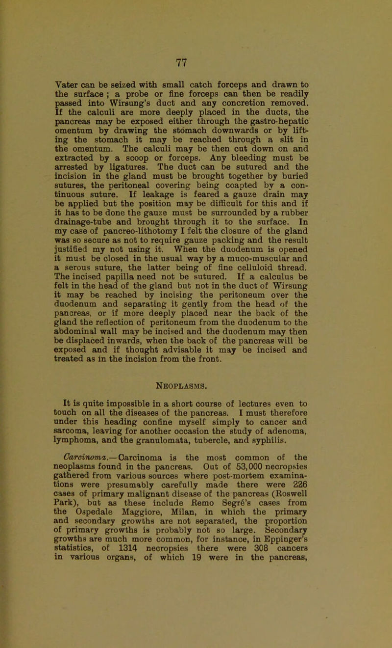 Vater can be seized with small catch forceps and drawn to the surface ; a probe or fine forceps can then be readily passed into Wirsung’s duct and any concretion removed. If the calculi are more deeply placed in the ducts, the pancreas may be exposed either through the gastro-hepatic omentum by drawing the stomach downwards or by lift- ing the stomach it may be reached through a slit in the omentum. The calculi may be then cut down on and extracted by a scoop or forceps. Any bleeding must be arrested by ligatures. The duct can be sutured and the incision in the gland must be brought together by buried sutures, the peritoneal covering being coapted by a con- tinuous suture. If leakage is feared a gauze drain may be applied but the position may be difificnlt for this and if it has to be done the gauze must be surrounded by a rubber drainage-tube and brought through it to the surface. In my case of pancreo-lithotomy I felt the closure of the gland was so secure as not to require gauze packing and the result justified my not using it. When the duodenum is opened it must be closed in the usual way by a muco-muscular and a serous suture, the latter being of fine celluloid thread. The incised papilla need not be sutured. If a calculus be felt in the head of the gland but not in the duct of Wirsung it may be reached by incising the peritoneum over the duodenum and separating it gently from the head of the pancreas, or if more deeply placed near the back of the gland the reflection of peritoneum from the duodenum to the abdominal wall may be incised and the duodenum may then be displaced inwards, when the back of the pancreas will be exposed and if thought advisable it may be incised and treated as in the incision from the front. Neoplasms. It is quite impossible in a short course of lectures even to touch on all the diseases of the pancreas. I must therefore under this heading confine myself simply to cancer and sarcoma, leaving for another occasion the study of adenoma, lymphoma, and the granulomata, tubercle, and syphilis. Ca/roinoma,.— Carcinoma is the most common of the neoplasms found in the pancreas. Out of 53,000 necropsies gathered from various sources where post-mortem examina- tions were presumably carefully made there were 226 cases of primary maiignant disease of the pancreas (Roswell Park), but as these include Remo 8egr6’s cases from the Ospedale Maggiore, Milan, in which the primary and secondary growths are not separated, the proportion of primary growths is probably not so large. Secondary growths are much more common, for instance, in Eppinger’s statistics, of 1314 necropsies there were 308 cancers in various organs, of which 19 were in the pancreas.