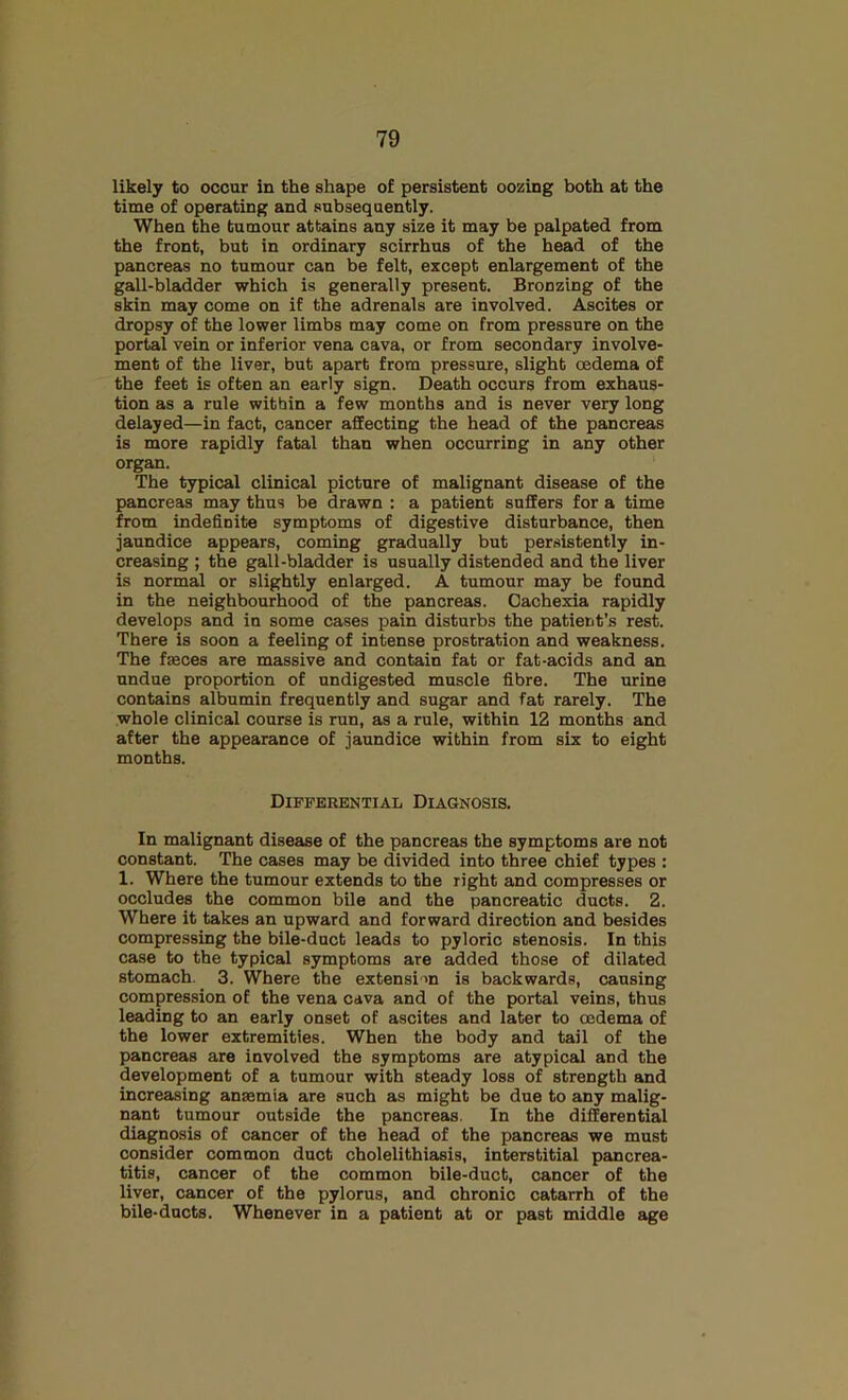likely to occur in the shape of persistent oozing both at the time of operating and subsequently. When the tumour attains any size it may be palpated from the front, but in ordinary scirrhus of the head of the pancreas no tumour can be felt, except enlargement of the gall-bladder which is generally present. Bronzing of the skin may come on if the adrenals are involved. Ascites or dropsy of the lower limbs may come on from pressure on the portal vein or inferior vena cava, or from secondary involve- ment of the liver, but apart from pressure, slight oedema of the feet is often an early sign. Death occurs from exhaus- tion as a rule within a few months and is never very long delayed—in fact, cancer affecting the head of the pancreas is more rapidly fatal than when occurring in any other organ. The typical clinical picture of malignant disease of the pancreas may thus be drawn : a patient suffers for a time from indefinite symptoms of digestive disturbance, then jaundice appears, coming gradually but persistently in- creasing ; the gall-bladder is usually distended and the liver is normal or slightly enlarged. A tumour may be found in the neighbourhood of the pancreas. Cachexia rapidly develops and in some cases pain disturbs the patient’s rest. There is soon a feeling of intense prostration and weakness. The faeces are massive and contain fat or fat-acids and an undue proportion of undigested muscle fibre. The urine contains albumin frequently and sugar and fat rarely. The whole clinical course is run, as a rule, within 12 months and after the appearance of jaundice within from six to eight months. Differential Diagnosis. In malignant disease of the pancreas the symptoms are not constant. The cases may be divided into three chief types : 1. Where the tumour extends to the right and compresses or occludes the common bile and the pancreatic ducts. 2. Where it takes an upward and forward direction and besides compressing the bile-duct leads to pyloric stenosis. In this case to the typical symptoms are added those of dilated stomach. 3. Where the extension is backwards, causing compression of the vena cava and of the portal veins, thus leading to an early onset of ascites and later to oedema of the lower extremities. When the body and tail of the pancreas are involved the symptoms are atypical and the development of a tumour with steady loss of strength and increasing anaemia are such as might be due to any malig- nant tumour outside the pancreas. In the differential diagnosis of cancer of the head of the pancreas we must consider common duct cholelithiasis, interstitial pancrea- titis, cancer of the common bile-duct, cancer of the liver, cancer of the pylorus, and chronic catarrh of the bile-ducts. Whenever in a patient at or past middle age