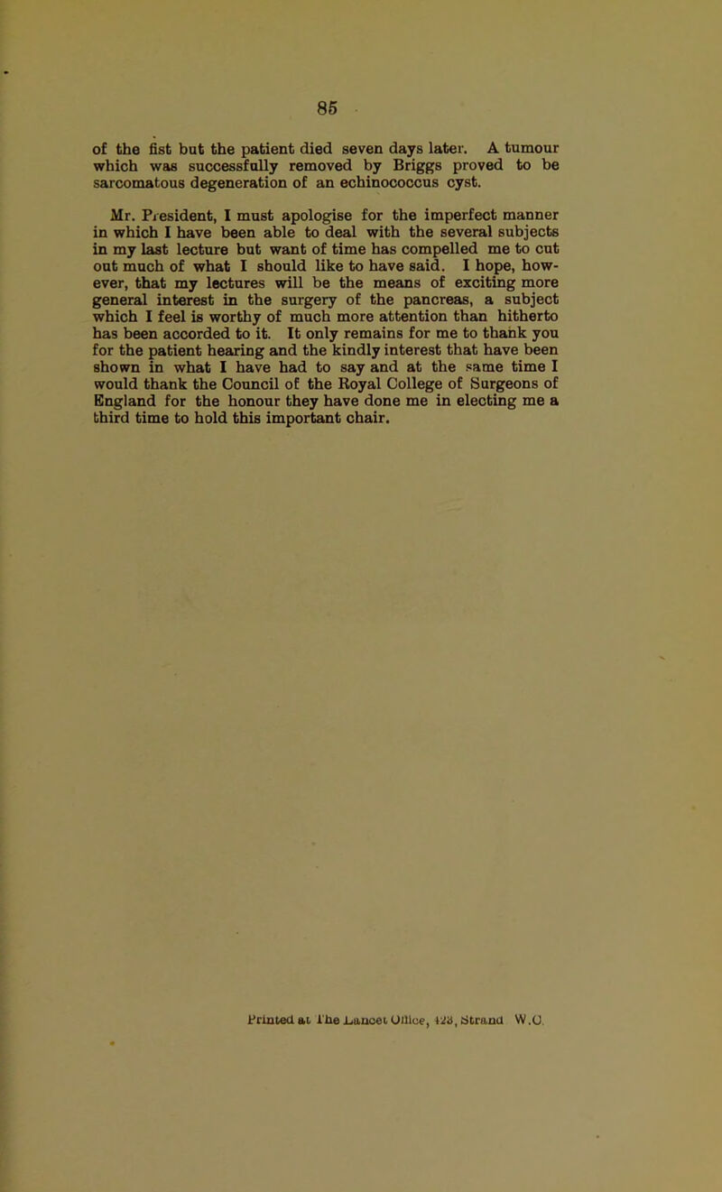 86 of the fist but the patient died seven days later. A tumour which was successfully removed by Briggs proved to be sarcomatous degeneration of an echinococcus cyst. Mr. President, I must apologise for the imperfect manner in which I have been able to deal with the several subjects in my last lecture but want of time has compelled me to cut out much of what I should like to have said. I hope, how- ever, that my lectures will be the means of exciting more general interest in the surgery of the pancreas, a subject which I feel is worthy of much more attention than hitherto has been accorded to it. It only remains for me to thank you for the patient hearing and the kindly interest that have been shown in what I have had to say and at the same time I would thank the Council of the Koyal College of Surgeons of England for the honour they have done me in electing me a third time to hold this important chair. ii'rmtedai i'UelianceiUUlu?, 42S,cjtranU W.U.