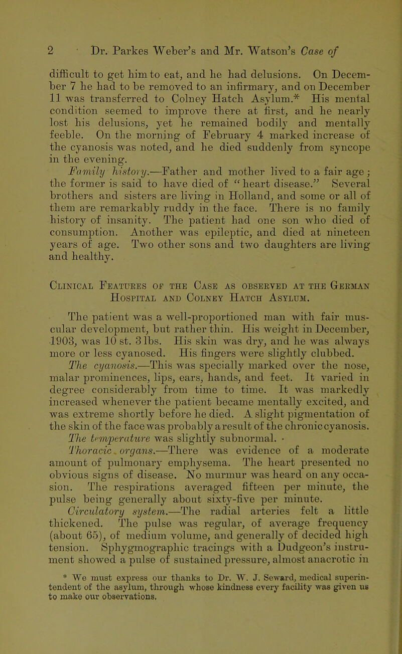 difficult to get him to eat, and lie bad delusions. On Decem- ber 7 be bad to be removed to an infirmary, and on December 11 was transferred to Colney Hatch Asylum.* His menial condition seemed to improve there at first, and be nearly lost bis delusions, yet be remained bodily and mentallj’’ feeble. On the morning of February 4 marked increase of the cyanosis was noted, and be died suddenly from syncope in the evening. Family history.—Father and mother lived to a fair age; the former is said to have died of “ heart disease.” Several brothers and sisters are living in Holland, and some or all of them are remarkably ruddy in the face. There is no family history of insanity. The patient had one son who died of consumption. Another was epileptic, and died at nineteen years of age. Two other sons and two daughters are living and healthy. Clinical Features oe the Case as observed at the German Hospital and Colney Hatch Asylum. The patient was a well-proportioned man with fair mus- cular development, but rather thin. His weight in December, 1903, was 10 st. 3 lbs. His skin was dry, and he was always more or less cyauosed. His fingers were slightly clubbed. The cyanosis.—This was specially marked over the nose, malar prominences, lips, ears, hands, and feet. It varied in degree considerably from time to time. It was markedly increased whenever the patient became mentally excited, and was extreme shortly before he died. A. slight pigmentation of the skin of the face was probably aresult of the chronic cyanosis. The temperature was slightly subnormal. • Thoracic ^organs.—There was evidence of a moderate amount of pulmonary emphysema. The heart presented no obvious signs of disease. No murmur was heard on any occa- sion. The respirations averaged fifteen per minute, the pulse being generally about sixty-five per minute. Circulatory system.—The radial arteries felt a little thickened. The pulse was regular, of average frequency (about 65), of medium volume, and generally of decided high tension. Sphygmographic tracings with a Dudgeon’s instru- ment showed a pulse of sustained pressure, almost anacrotic in * We must express our tlianks to Dr. W. J. Seward, medical superin- tendent of the asylum, through whose kindness every facility was given us to make our observations.