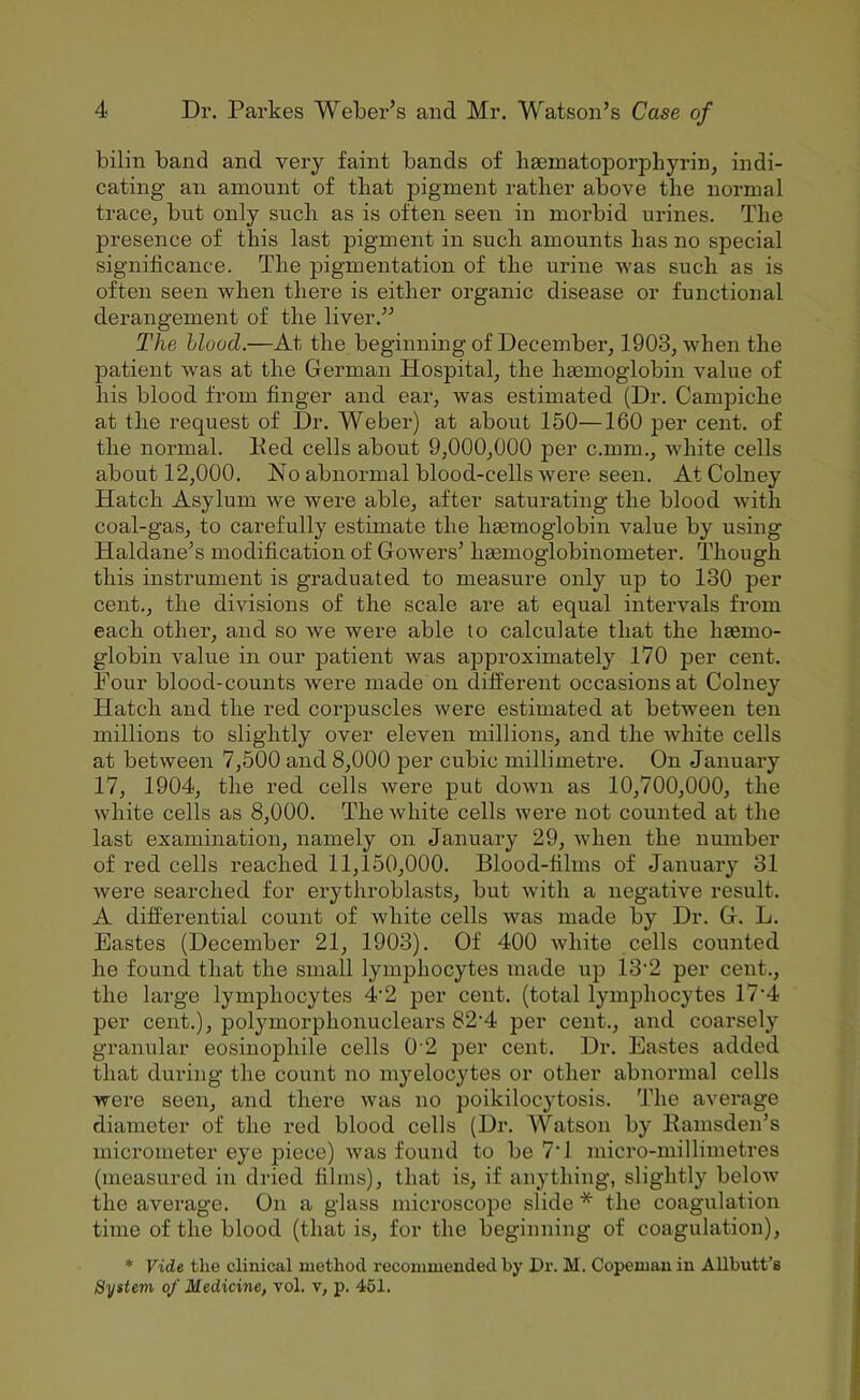 bilin band and very faint bands of haematoporphyrin, indi- cating an amount of that pigment rather above the normal tracBj but only such as is often seen in morbid urines. The presence of this last pigment in such amounts has no special significance. The pigmentation of the urine was such as is often seen when there is either organic disease or functional derangement of the liver.” The Hood.—At the beginning of December, 1903, when the patient was at the German Hospital, the haemoglobin value of his blood from finger and ear, was estimated (Dr. Campiche at the request of Dr. Weber) at about 150—160 per cent, of the normal. Ked cells about 9,000,000 per c.mm., Avhite cells about 12,000. No abnormal blood-cells were seen. AtColney Hatch Asylum we were able, after saturating the blood with coal-gas, to carefully estimate the haemoglobin value by using Haldane’s modification of Gowers’ haemoglobinometer. Though this instrument is graduated to measure only up to 130 per cent., the divisions of the scale are at equal intervals from each other, and so we were able to calculate that the haemo- globin value in our patient was approximately 170 per cent. Four blood-counts were made on different occasions at Colney Hatch and the red corpuscles were estimated at between ten millions to slightly over eleven millions, and the white cells at between 7,500 and 8,000 per cubic millimetre. On January 17, 1904, the red cells were put down as 10,700,000, the white cells as 8,000. The white cells were not counted at the last examination, namely on January 29, when the number of red cells reached 11,150,000. Blood-films of January 31 were searched for erythroblasts, but with a negative result. A differential count of white cells was made by Dr. G. L. Eastes (December 21, 1903). Of 400 white cells counted he found that the small lymphocytes made up 13‘2 per cent., the large lymphocytes 4'2 per cent, (total lymphocytes 17'4 per cent.), polymorphonuclears 82’4 per cent., and coarsely graaiular eosinophile cells 0 2 per cent. Dr. Eastes added that during the count no myelocytes or other abnormal cells were seen, and there was no poikilocytosis. The average diameter of the red blood cells (Dr. Watson by Kamsden’s micrometer eye piece) was found to be 7‘1 micro-millimetres (measured in dried films), that is, if anything, slightly beloAv the average. On a glass microscope slide * the coagulation time of the blood (that is, for the beginning of coagulation), * Vide the clinical method recommended by Dr. M. Copeman in Allbutt’s System of Medicine, vol. v, p. 461.