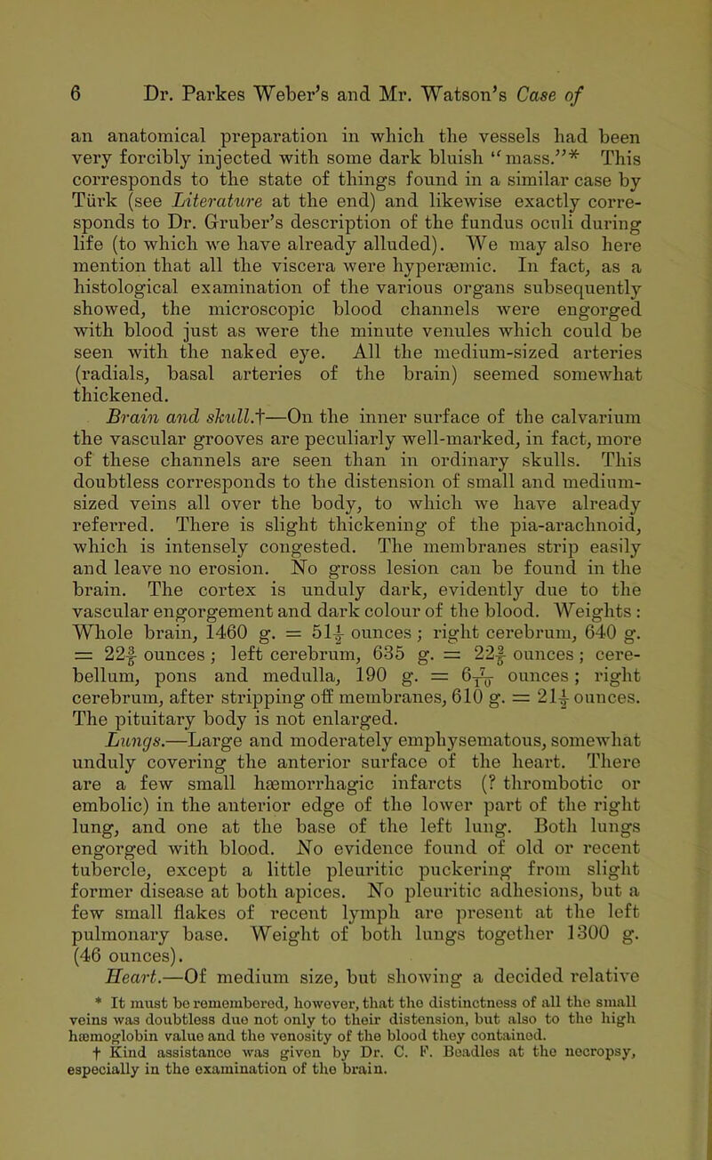 an anatomical preparation in which the vessels had been very forcibly injected with some dark bluish ‘^mass.”* This corresponds to the state of things found in a similar case by Turk (see Literature at the end) and likewise exactly corre- sponds to Dr. Gruber’s description of the fundus ocnli during life (to which we have ali’eady alluded). We may also here mention that all the viscera were hypertemic. In fact, as a histological examination of the various organs subsequently showed, the microscopic blood channels were engorged with blood just as were the minute venules which could be seen with the naked eye. All the medium-sized arteries (radials, basal arteries of the brain) seemed somewhat thickened. Brain and sTcull.f—On the inner surface of the calvarium the vascular grooves are peculiarly well-marked, in fact, more of these channels are seen than in ordinary skulls. This doubtless corresponds to the distension of small and medium- sized veins all over the body, to which we have already referred. There is slight thickening of the pia-arachnoid, which is intensely congested. The membranes strip easily and leave no erosion. No gross lesion can be found in the brain. The cortex is unduly dark, evidently due to the vascular engorgement and dark colour of the blood. Weights : Whole brain, 1460 g. = 51^ ounces; right cerebrum, 640 g. = 22|- ounces; left cerebrum, 635 g. = 22|- ounces; cere- bellum, pons and medulla, 190 g. = 6y^^ ounces; right cerebrum, after stripping off membranes, 610 g. = 21-|- ounces. The pituitary body is not enlarged. Lungs.—Large and moderately emphysematous, somewhat unduly covering the anterior surface of the heart. There are a few small hEemorrhagic infarcts (? thi*ombotic or embolic) in the anterior edge of the lower part of the right lung, and one at the base of the left lung. Both lungs engorged with blood. No evidence found of old or recent tubercle, except a little pleuritic puckering from slight former disease at both apices. No pleuritic adhesions, but a few small flakes of recent lymph are present at the left pulmonary base. Weight of both lungs together 1300 g. (46 ounces). Heart.—Of medium size, but showing a decided relative * It must be remembered, however, that the distinctness of all the small veins was doubtless duo not only to their distension, but also to the high hajmoglobin value and the venosity of the blood they contained. t Kind assistance was given by Dr. C. F. Beadles at the necropsy, especially in the examination of the brain.