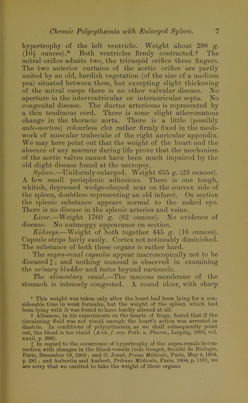 hypertrophy of the left ventricle. Weight about 298 g. (10-^ ounces).* Both ventricles firmly contracted.t The mitral orifice admits two, the tricuspid orifice three fingers. The two anterior curtains of the aortic orifice are partly united by an old, hardish vegetation (of the size of a medium pea) situated between them, but excepting slight thickening of the mitral cusps there is no other valvular disease. No aperture in the interventricular or interauricular septa. No congenital disease. The ductus arteriosus is represented by a thin tendinous cord. There is some slight atheromatous change in the thoracic aorta. There is a little (possibly ante-mortem) colourless clot rather firmly fixed in the mesh- work of muscular trabeculas of the right auricular appendix. We may here point out that the weight of the heart and the absence of any murmur during life prove that the mechanism of the aortic valves cannot have been much impaired by the old slight disease found at the necropsy. Spleen.—Uniformly enlarged. Weight G55 g. (23 ounces). A few small perisplenic adhesions. There is one tough, whitish, depressed wedge-shaped scar on the convex side of the spleen, doubtless representing an old infarct. On section the splenic substance ajDpears normal to the naked eye. There is no disease in the splenic arteries and veins. Liver.—Weight 1760 g. (62 ounces). No evidence of disease. No nutmeggy appearance on section. Kidneys.—Weight of both together 4-45 g. (16 ounces). Capsule strips fairly easily. Cortex not noticeably diminished. The substance of both these organs is rather hard. The supra-renal capsules appear macroscopically not to be diseased J ; and nothing unusual is observed in examining the urinary bladder and testes beyond varicocele. The alimentary canal.—The mucous membrane of the stomach is intensely congested. A round ulcer, with shai’p * This weight was taken only after the heart had been lying for a con- siderable time in weak formalin, but the weight of the spleen which had been lying with it was found to have hardly altered at all. t Albanese, in his experiments on the hearts of frogs, found that if the circulating fluid was not viscid enough the heart’s action was arrested in diastole. In conditions of polycythaemia, as we shall subsequently point out, the blood is too viscid {Arch./, exp. Path. u. Pharm., Leipzig, 1893, vol. xxxii, p. 296). t In regard to the occurrence of hjqDertrophy of the supra-rcnals in con- nection with changes in the blood-vessels {vide Gouget, Societc de Biologio, Paris, December 19, 1903 ; and O. Josue, Presse Medicate, Paris, May 4,1904, p. 281; and Aubertin and Ambert, Tribune Medicate, Paris, 1904, p. 119), we are sorry that we omitted to take the weight of these organs.