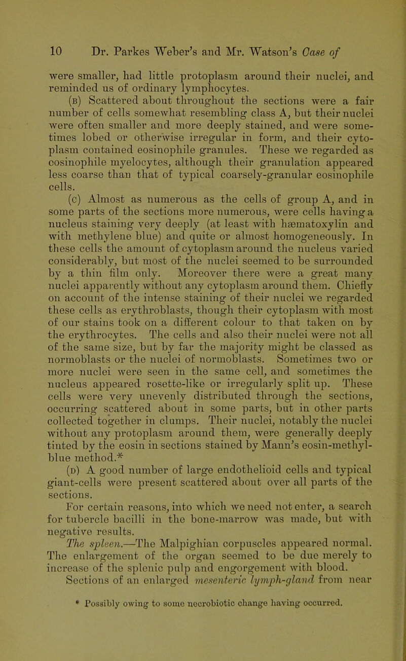 were smaller, had little protoplasm around their nuclei, and reminded us of ordinary lymphoc3'tes. (b) Scattered about throughout the sections were a fair number of cells somewhat resembling class A, but their nuclei were often smaller and more deeply stained, and were some- times lobed or othei'wise irregular in form, and their cyto- plasm contained eosinophile granules. These we regarded as cosinophile myelocytes, although their granulation appeared less coarse than that of typical coarsely-granular eosinophile cells. (c) Almost as numerous as the cells of group A, and in some parts of the sections more numerous, were cells having a nucleus staining very deeply (at least with hsematoxylin and with methylene blue) and quite or almost homogeneous!)'’. In these cells the amount of cytoplasm around the nucleus varied considerably, but most of the nuclei seemed to be surrounded by a thin film only. Moreover there were a great many nuclei apparently without any cytoplasm around them. Chiefly on account of the intense staining of their nuclei we regarded these cells as erythroblasts, though their cytoplasm with most of our stains took on a different colour to that taken on by the erythrocytes. The cells and also their nuclei were not all of the same size, but by far the majority might be classed as normoblasts or the nuclei of normoblasts. Sometimes two or more nuclei were seen in the same cell, and sometimes the nucleus appeared rosette-like or irregularly split up. These cells were very unevenly distributed through the sections, occurring scattered about in some parts, but iu other parts collected together in clumps. Their nuclei, notably the nuclei without any protoplasm around them, were generally deeply tinted by the eosiu in sections stained by Mann’s eosin-methyl- blue method.* (d) a good number of large endothelioid cells and typical giant-cells were present scattered about over all parts of the sections. For certain reasons, into which we need notenter, a seai’ch for tubercle bacilli in the bone-maxTOw was made, but with negative results. The spleen.—The Malpighian corpuscles appeared normal. The enlargement of the oi'gaii seenxed to bo due merely to increase of the splenic pulp and engoi’gement with blood. Sectioxis of an enlax’ged mesenteric, hjviph-gland from near * Possibly owing to some ueci'obiotic change having occurred.