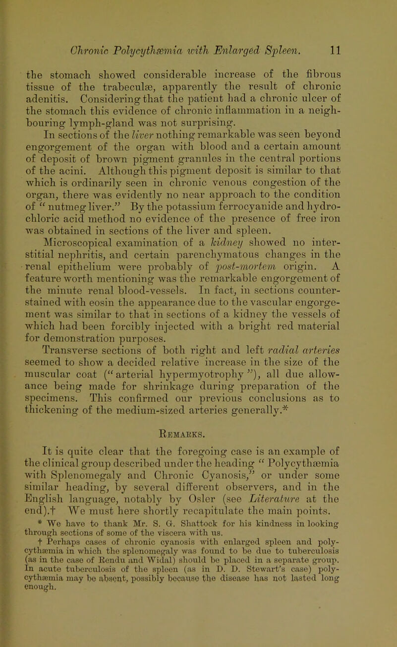 the stomacli showed considerable increase of tlie fibrous tissue of the trabeculse, apparently the result of chronic adenitis. Considering that the patient had a clironic ulcer of tlie stomacli tins evidence of chronic inflammation in a neigh- bouring lymph-gland was not surprising. In sections of the liver nothing remarkable was seen beyond engorgement of the organ with blood and a certain amount of deposit of brown pigment granules in the central portions of the acini. Although this pigment deposit is similar to that which is ordinarily seen in chronic venous congestion of the organ, there was evidently no near approach to the condition of “ nutmeg liver.^^ By the potassium ferrocyanide and hydro- chloric acid method no evidence of the presence of free iron was obtained in sections of the liver and spleen. Microscopical examination of a hidney showed no inter- stitial nephritis, and certain parenchymatous changes in the renal epithelium were probably of 'post-mortem origin. A feature worth mentioning was the remarkable engorgement of the minute renal blood-vessels. In fact, in sections counter- stained with eosin the appearance due to the vascular engorge- ment was .similar to that in sections of a kidney the vessels of which had been forcibly injected with a bright red material for demonstration purposes. Transverse sections of both right and left radial arteries seemed to show a decided relative increase in the size of the muscular coat (“arteidal hypermyotrophy all due allow- ance being made for shrinkage during preparation of the specimens. This confirmed our previous conclusions as to thickening of the medium-sized arteries generally.* Remarks. It is quite clear that the foregoing case is an example of the clinical group described under the heading “ Polycythcemia with Splenomegaly and Chronic Cyanosis,^^ or under some similar heading, by several different observers, and in the English language, notably by Osier (see Literature at the end).t We must here shortly recapitulate the main points. * We have to thank Mr. S. G. Shattock for his kindness in looking through sections of some of the viscera with us. t Perhaps cases of chronic cyanosis ivith enlarged spleen and poly- cytha;mia in which the splenomegaly was found to be duo to tuberculosis (as in the case of Rendu and Widal) should bo placed in a separate group. In acute tuberculosis of the spleen (as in D. D. Stewart’s case) poly- cythaemia may be absonb possibly because the disease has not lasted long enough.