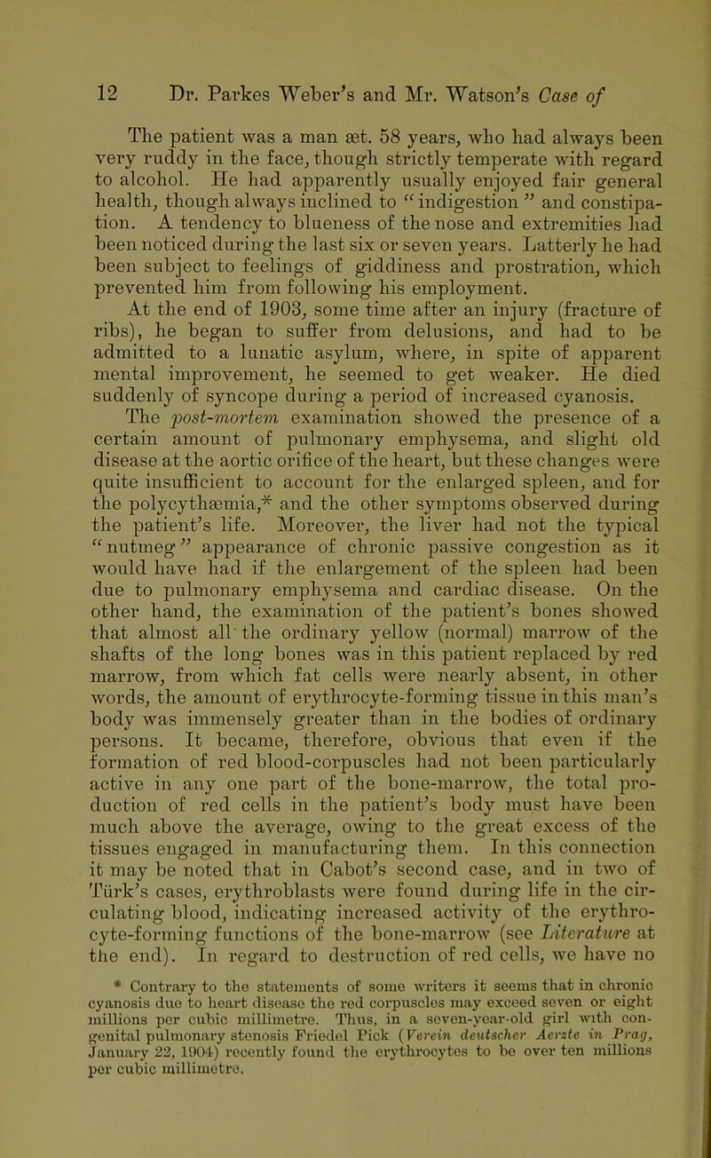 The patient was a man £et. 58 years, who had always been very ruddy in the face, though strictly temperate with regard to alcohol. He had apparently usually enjoyed fair general health, though always inclined to “indigestion” and constipa- tion. A tendency to blueness of the nose and extremities had been noticed during the last six or seven years. Latterly he had been subject to feelings of giddiness and prostration, which prevented him from following his employment. At the end of 1903, some time after an injury (fracture of ribs), he began to suffer from delusions, and had to be admitted to a lunatic asylum, where, in spite of apparent mental improvement, he seemed to get weaker. He died suddenly of syncope during a period of increased cyanosis. The iMst-mortem examination showed the presence of a certain amount of pulmonary emphysema, and slight old disease at the aortic orifice of the heart, but these changes Avere quite insufficient to account for the enlarged spleen, and for the polycythasmia,* and the other symptoms observed during the patient’s life. Moreover, the liver had not the typical “ nutmeg ” appearance of chronic passive congestion as it would have had if the enlargement of the spleen had been due to pulmonary emphysema and cardiac disease. On the other hand, the examination of the patient’s bones showed that almost all' the ordinary yellow (normal) marrow of the shafts of the long bones was in this patient replaced by red marrow, from which fat cells were nearly absent, in other words, the amount of erythrocyte-forming tissue in this man’s body was immensely greater than in the bodies of ordinaiy persons. It became, therefore, obvious that even if the formation of red blood-corpuscles had not been particularly active in any one part of the bone-marrow, the total pro- duction of red cells in the patient’s body must have been much above the average, owing to the great excess of the tissues engaged in manufacturing them. In this connection it may be noted that in Cabot’s second case, and in two of Turk’s cases, erythroblasts were found during life in the cir- culating blood, indicating increased activity of the erythro- cyte-forming functions of the bone-marrow (see Literature at the end). In regard to destruction of red cells, Ave have no * Contrary to tho statements of some writers it seems that in chronic cyanosis due to heart disease the red corpuscles may exceed seven or eight millions per cubic millimetre. Thus, in a seven-year-old girl with con- genital pulmonary stenosis Friedel Pick {Verem deiitscher Acrzte in Prag, January 22, IDUt) recently found the erythrocytes to bo over ton millions per cubic millimetre.