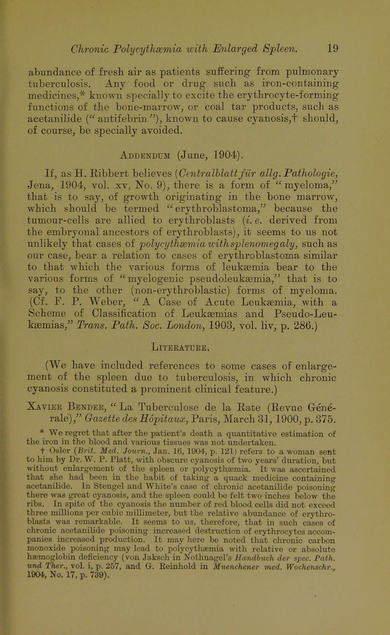 abundance of fresh air as patients suffering from pulmonary tuberculosis. Any food or drug such as iron-containing medicines,* known specially to excite the erythrocyte-forming functions of the bone-marrow, or coal tar products, such as acetanilide (“ antifebrin ”), known to cause cyanosis,t should, of course, be specially avoided. Addendum (June, 1904). If, as H. Eibbert believes {Centralhlattfiir ally.Pathologic, Jena, 1904, vol. xv, No. 9), there is a form of “ myeloma,” that is to say, of growth originating in the bone marrow, which should be termed “ erythroblastoma,” because the tumour-cells are allied to erythroblasts {i. e. derived from the embryonal ancestors of erythroblasts), it seems to us not unlikely that cases of polycythsemia with splenomegaly, such as our case, bear a relation to cases of erythroblastoma similar to that which the various forms of leukaemia bear to the various forms of “myelogenic pseudoleukaemia,” that is to say, to the other (non-erythroblastic) forms of myeloma. (Cf. F. P. Weber, “A Case of Acute Leukaemia, with a Scheme of Classification of LeukEemias and Pseudo-Leu- kaemias,” Trans. Path. Soc. London, 1903, vol. liv, p. 286.) Literature. (We have included references to some cases of enlarge- ment of the spleen due to tuberculosis, in which chronic cyanosis constituted a prominent clinical feature.) Xavier Bender, “ La Tuberculose de la Kate (Revue Gene- rale),” Gazette des Hopitaux, Paris, March 31, 1900, p. 375. * We regret that after the patient’s death a quantitative estimation of the iron in the blood and various tissues was not undertaken. t Osier {Brit. Med. Journ., Jan. 16, 1904, p. 121) refers to a woman sent to him by Dr. W. P. Platt, with obscure cyanosis of two years’ duration, but without enlargement of the spleen or polycythemia. It was ascertained that she had been in the habit of taking a quack medicine containing acetanilide. In Stengel and White’s case of chronic acetanilide poisoning there was gi’cat cyanosis, and the spleen could bo felt two inches below the ribs. In spite of the cyanosis the number of red blood cells did not exceed three millions per cubic millimeter, but the relative abundance of erythro- blasts was remarkable. It seems to us, therefore, that in such cases of chronic acetanilide poisoning increased destruction of erythrocytes accom- panies increased production. It may here be noted that chronic carbon monoxide poisoning may lead to polycytha)inia with relative or absolute hoemoglobin deficiency (von Jaksch in Nothnagel’s Uandbuch der spec. Path, und Ther., vol. i, p. 257, and G. Keinhold in Muenchener mod. Wochenschr., 1904, No. 17, p. 739).