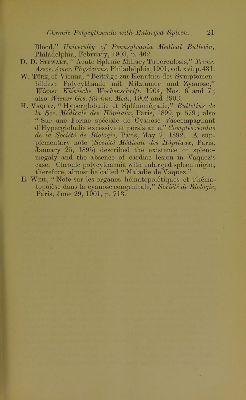 Blood/’ University of Pennsylvania Medical Bulletin, Philadelphia, February, 1903, p. 462. D. D. Stewart, ‘‘Acute Splenic Miliaiy Tuberculosis,” Trans. Assoc. Amer.Physicians, Philadelphia, 1901, vol. xvi,p.431. W. Turk, of Vienna, “Beitrage zur Kenntnis des Symptomen- bildes: Polycythiimie init Milztumor und Zyanose,” Wiener Klinische Wochenschrift, 1904, Nos. 6 and 7; also Wiener Ges. fur inn. Med., 1902 and 1903. H. Vaquez, “ Hyperglobulie et Splenomeg’alie,” Bidletins de la Soc. Medicale des Hopiiaax, Paris, 1899, p. 579 ; also “ Sur une Forme speciale de Cyanose s’accompagnant d’Hyperglobulie excessive et persistante,” Gomptes rendus de la Societe de Biologic, Paris, May 7, 1892. A sup- plementary note {Societe Medicale des Hopitaux, Paris, January 25, 1895) described the existence of spleno- megaly and the absence of cardiac lesion in Yaquez’s case. Chronic polycythaemia Avith enlarged spleen might, therefore, almost be called “Maladie de Vaquez.” E. Weil, “Note sur les organes hematopoietiques et Phema- topoiese dans la cyanose congenitale,” Societe de Biologic, Paris, June 29, 1901, p. 713.