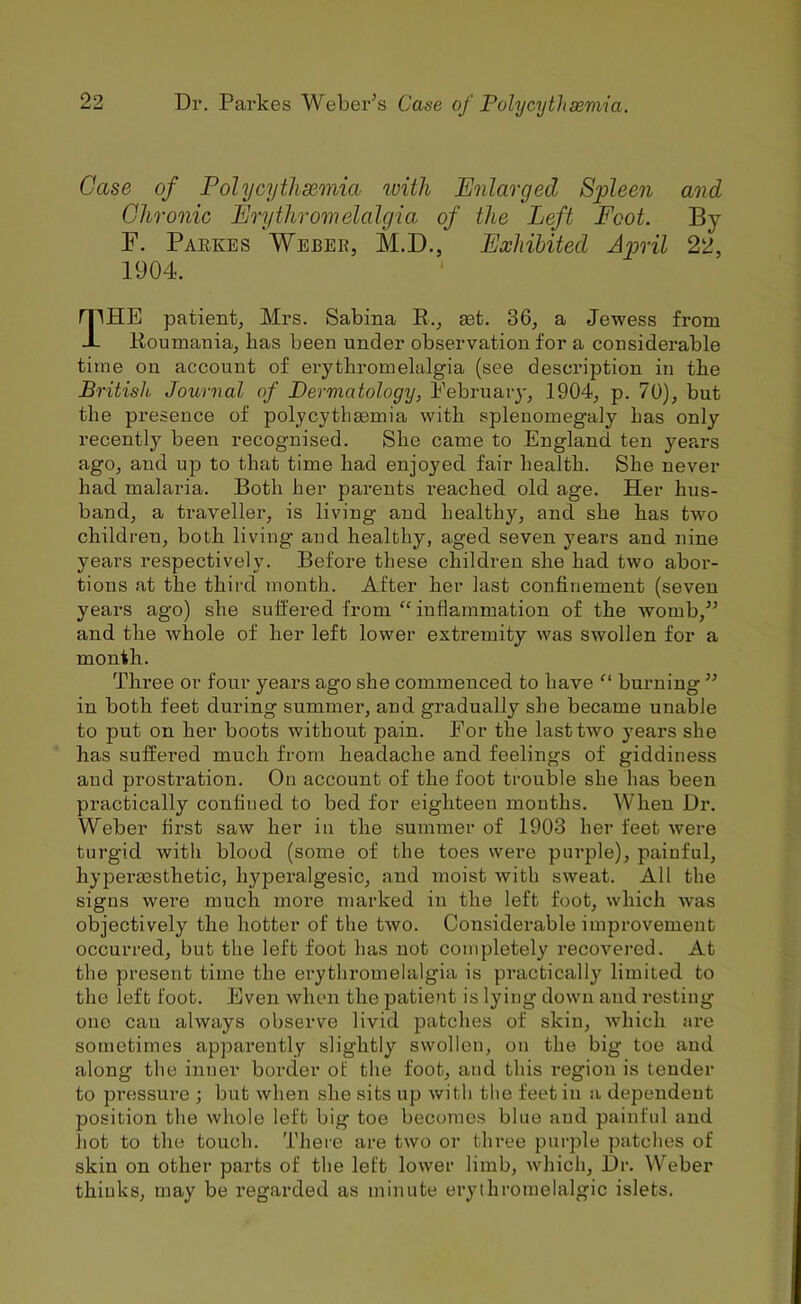 Case of Polycythsemia with Enlarged Spleen and Chronic Erythronielalgia, of the Left Foot. By F. Paekes Weber, M.D., Exhibited April 22, 1904. The patient, Mrs. Sabina E., set. 36, a Jewess from Eoumania, lias been under observation for a considerable time on account of erythromelalgia (see description in the British Journal of Dermatology, Eebruaiy, 1904, p. 70), but the presence of polycytliEemia with splenomegaly has only recently been recognised. She came to England ten years ago, and up to that time had enjoyed fair health. She never had malaria. Both her parents reached old age. Her hus- band, a traveller, is living and healthy, and she has two childi-en, both living and healthy, aged seven years and nine years respectively. Before these children she had two abor- tions at the third month. After her last confinement (seven years ago) she suffered from “ inflammation of the Avomb,’’ and the whole of her left lower extremity was swollen for a month. Three or four years ago she commenced to have “ burning ” in both feet during summer, and gradually she became unable to put on her boots without pain. For the lasttAvo years she has suffered much from headache and feelings of giddiness and prostration. On account of the foot trouble she has been practically confined to bed for eighteen months. When Dr. Weber first saw her in the summer of 1903 her feet Avere turgid with blood (some of the toes were purple), painful, hyperaasthetic, hypei’algesic, and moist Avith sAveat. All the signs were much more marked in the left foot, Avhich Avas objectively the hotter of the tAvo. Considerable improvement occurred, but the left foot has not completely recoA'^ered. At the present time the erythromelalgia is practically limited to the left foot. Even Avhen the patient is lying down and resting one can ahvays observe livid patches of skin, Avhich are sometimes apparently slightly swollen, on the big toe and along the inner border of the foot, and this region is tender to pressure ; but Avhen she sits up Avith tlie feet in a dependent position the Avhole left big toe becomes blue and painful and hot to the touch. There are tAVO or three purple patches of skin on other parts of the left loAver limb, Avhich, Dr. Weber thiuks, may be regarded as minute erythromelalgic islets.