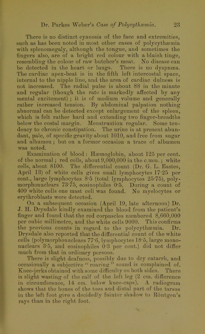 There is uo distinct cyanosis of the face and extremities, such as has been noted in most other cases of polycythasmia with splenomegaly, although the tongue, and sometimes the fingers also, are of a bright red colour with a bluish tinge, resembling tlie colour of raw butcher’s meat. No disease can be detected in the heart or lungs. There is no dyspnoea. The cardiac apex-beat is in the fifth left intercostal space, internal to the nipple line, and the ai’ea of cardiac dulness is not increased. The radial pulse is about 88 in the minute and regular (though the rate is markedly affected by any mental excitement) ; it is of medium volume and generally rather increased tension. By abdominal palpation nothing abnormal can be detected except enlargement of the spleen, which is felt rather hard and extending two finger-breadths below the costal margin. Menstruation regular. Some ten- dency to chronic constipation. The urine is at present abun- dant, pale, of specific gravity about 1010, and free from sugar and albumen; but on a former occasion a trace of albumen was noted. Examination of blood : Hmmoglobin, about 125 per cent, of the normal; red cells, about 9,000,000 in the c.mm.; white cells, about 8100. The differential count (Dr. Gr. L. Eastes, April 13) of white cells gives small lymphocytes 17'25 per cent., large lymphocytes 8'5 (total lymphocytes 25'75), poly- morphonuclears 73’75, eosinophiles 0'5. During a count of 400 white cells one mast cell was found. No myelocytes or erythroblasts were detected. On a subsequent occasion (April 19, late afternoon) Dr. J. H. Drysdale kindly examined the blood from the patient’s finger and found that the red corpuscles numbered 8,660,000 per cubic millimetre, and the white cells 9000. This confirms the pi’evious counts in regard to the polycythasmia. Dr. Drysdale also reported that the differential count of the white cells (polymorphonuclears 77’6, lymphocytes 18'5, large mono- nucleai’S 3‘5, and eosinophiles 0’3 per cent.) did not differ much from that in ordinary persons. There is slight deafness, possibly due to dry catarrh, and occasionally a subjective “roaring” sound is complained of. Knee-jerks obtained with some difiiculty on both sides. There is slight wasting of the calf of the left leg (2 cm. difference in circumference, 14 cm. below knee-caps). A radiogi'am shows that the bones of the toes and distal part of the tarsus in the left foot give a decidedly fainter shadow to Rontgen’s rays than in the right foot.