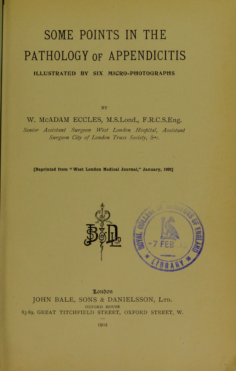 SOME POINTS IN THE PATHOLOGY of APPENDICITIS ILLUSTRATED BY SIX MICRO-PHOTOQRAPHS BY W. McADAM ECCLES, M.S.Lond., F.R.C.S.Eng. Senior Assistant Surgeon West London Hospital, Assistant Surgeon City of London Truss Society, Sr^c. [Reprinted from “West London Medical Journal,” January, 1902] ILoiiDon JOHN BALE, SONS & DANIELSSON, Ltd. OXFORD HOUSE 83-89, GREAT TITCHFIELD STREET, OXFORD STREET, W. 1903