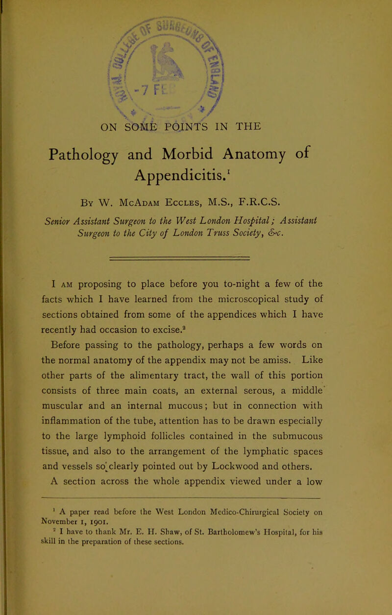 Pathology and Morbid Anatomy of Appendicitis/ By W. McAdam Eccles, M.S., F.R.C.S. Senior Assistant Surgeon to the West London Hospital; Assistant Surgeon to the City of London Truss Society, &>c. 1 AM proposing to place before you to-night a few of the facts which I have learned from the microscopical study of sections obtained from some of the appendices which I have recently had occasion to excise.® Before passing to the pathology, perhaps a few words on the normal anatomy of the appendix may not be amiss. Like other parts of the alimentary tract, the wall of this portion consists of three main coats, an external serous, a middle' muscular and an internal mucous; but in connection with inflammation of the tube, attention has to be drawn especially to the large lymphoid follicles contained in the submucous tissue, and also to the arrangement of the lymphatic spaces and vessels so^^clearly pointed out by Lockwood and others. A section across the whole appendix viewed under a low ' A paper read before the West London Medico-Chirurgical Society on November i, igoi. ® I have to thank Mr. E. H. Shaw, of St. Bartholomew’s Hospital, for his skill in the preparation of these sections.