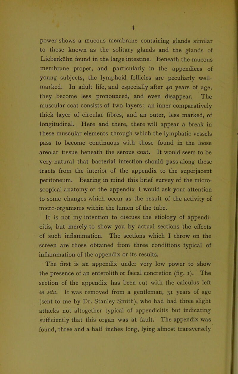 power shows a mucous membrane containing glands similar to those known as the solitary glands and the glands of Lieberkiihn found in the large intestine. Beneath the mucous membrane proper, and particularly in the appendices of young subjects, the lymphoid follicles are peculiarly well- marked. In adult life, and especially after 40 years of age, they become less pronounced, and even disappear. The muscular coat consists of two layers; an inner comparatively thick layer of circular fibres, and an outer, less marked, of longitudinal. Here and there, there will appear a break in these muscular elements through which the lymphatic vessels pass to become continuous with those found in the loose areolar tissue beneath the serous coat. It would seem to be very natural that bacterial infection should pass along these tracts from the interior of the appendix to the superjacent peritoneum. Bearing in mind this brief survey of the micro- scopical anatomy of the appendix I would ask your attention to some changes which occur as the result of the activity of micro-organisms within the lumen of the tube. It is not my intention to discuss the etiology of appendi- citis, but merely to show you by actual sections the effects of such inflammation. The sections which I throw on the screen are those obtained from three conditions typical of inflammation of the appendix or its results. The first is an appendix under very low power to show the presence of an enterolith or faecal concretion (fig. i). The section of the appendix has been cut with the calculus left in situ. It was removed from a gentleman, 31 years of age (sent to me by Dr. Stanley Smith), who had had three slight attacks not altogether typical of appendicitis but indicating sufficiently that this organ was at fault. The appendix was found, three and a half inches long, lying almost transversely